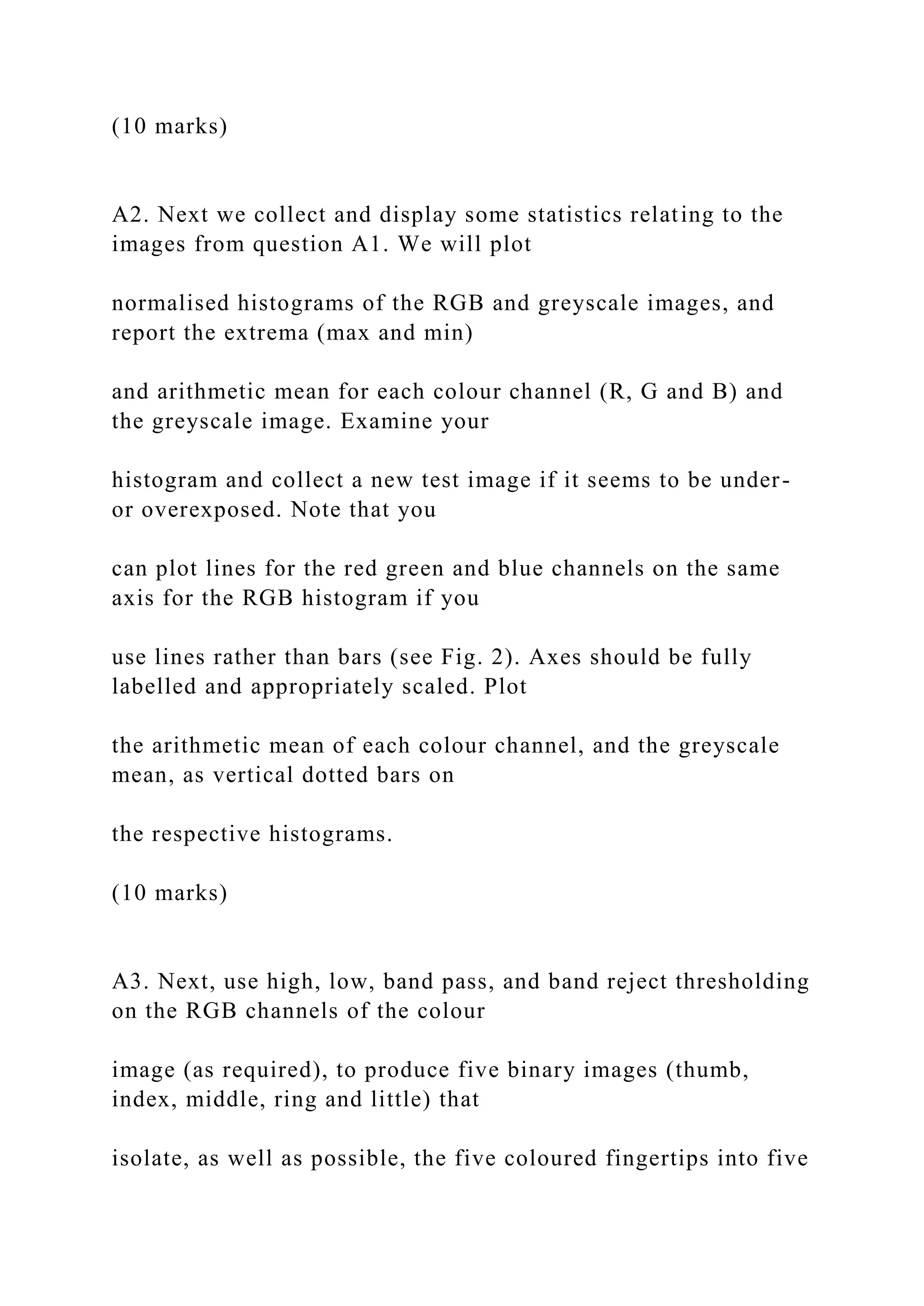 (10 marks)
A2. Next we collect and display some statistics relating to the
images from question A1. We will plot
normalised histograms of the RGB and greyscale images, and
report the extrema (max and min)
and arithmetic mean for each colour channel (R, G and B) and
the greyscale image. Examine your
histogram and collect a new test image if it seems to be under-
or overexposed. Note that you
can plot lines for the red green and blue channels on the same
axis for the RGB histogram if you
use lines rather than bars (see Fig. 2). Axes should be fully
labelled and appropriately scaled. Plot
the arithmetic mean of each colour channel, and the greyscale
mean, as vertical dotted bars on
the respective histograms.
(10 marks)
A3. Next, use high, low, band pass, and band reject thresholding
on the RGB channels of the colour
image (as required), to produce five binary images (thumb,
index, middle, ring and little) that
isolate, as well as possible, the five coloured fingertips into five
 