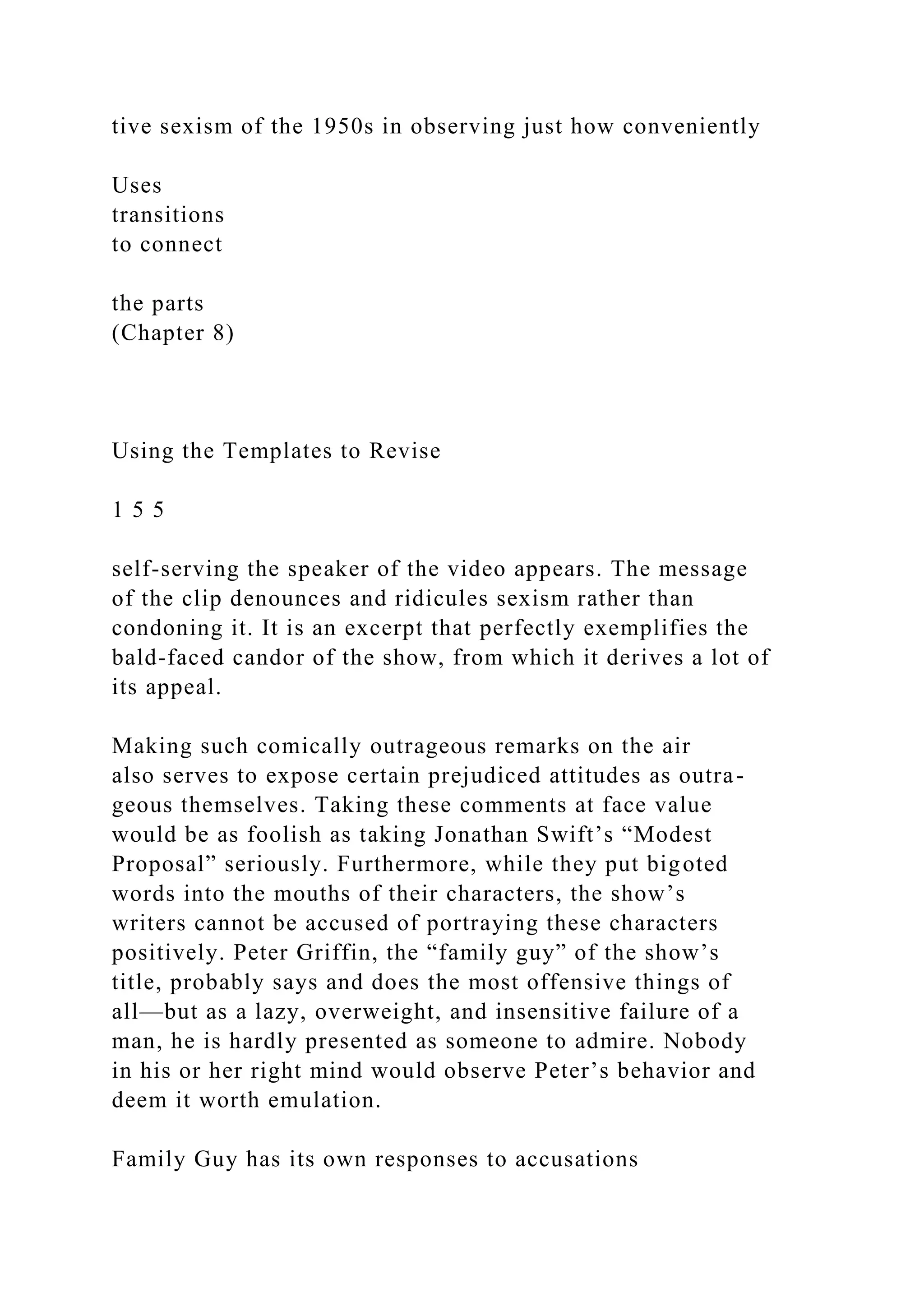 tive sexism of the 1950s in observing just how conveniently
Uses
transitions
to connect
the parts
(Chapter 8)
Using the Templates to Revise
1 5 5
self-serving the speaker of the video appears. The message
of the clip denounces and ridicules sexism rather than
condoning it. It is an excerpt that perfectly exemplifies the
bald-faced candor of the show, from which it derives a lot of
its appeal.
Making such comically outrageous remarks on the air
also serves to expose certain prejudiced attitudes as outra-
geous themselves. Taking these comments at face value
would be as foolish as taking Jonathan Swift’s “Modest
Proposal” seriously. Furthermore, while they put bigoted
words into the mouths of their characters, the show’s
writers cannot be accused of portraying these characters
positively. Peter Griffin, the “family guy” of the show’s
title, probably says and does the most offensive things of
all—but as a lazy, overweight, and insensitive failure of a
man, he is hardly presented as someone to admire. Nobody
in his or her right mind would observe Peter’s behavior and
deem it worth emulation.
Family Guy has its own responses to accusations
 