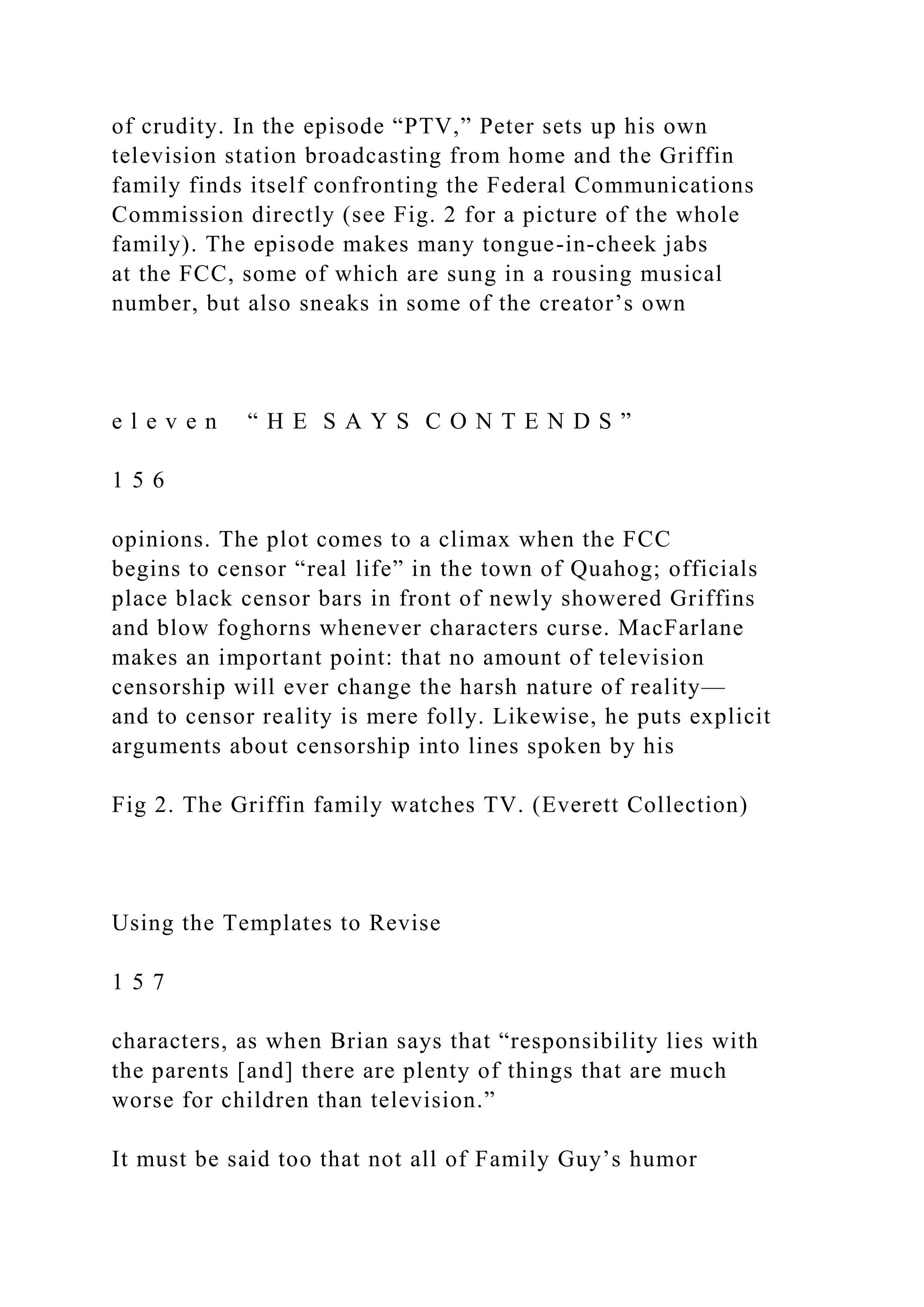 of crudity. In the episode “PTV,” Peter sets up his own
television station broadcasting from home and the Griffin
family finds itself confronting the Federal Communications
Commission directly (see Fig. 2 for a picture of the whole
family). The episode makes many tongue-in-cheek jabs
at the FCC, some of which are sung in a rousing musical
number, but also sneaks in some of the creator’s own
e l e v e n “ H E S A Y S C O N T E N D S ”
1 5 6
opinions. The plot comes to a climax when the FCC
begins to censor “real life” in the town of Quahog; officials
place black censor bars in front of newly showered Griffins
and blow foghorns whenever characters curse. MacFarlane
makes an important point: that no amount of television
censorship will ever change the harsh nature of reality—
and to censor reality is mere folly. Likewise, he puts explicit
arguments about censorship into lines spoken by his
Fig 2. The Griffin family watches TV. (Everett Collection)
Using the Templates to Revise
1 5 7
characters, as when Brian says that “responsibility lies with
the parents [and] there are plenty of things that are much
worse for children than television.”
It must be said too that not all of Family Guy’s humor
 