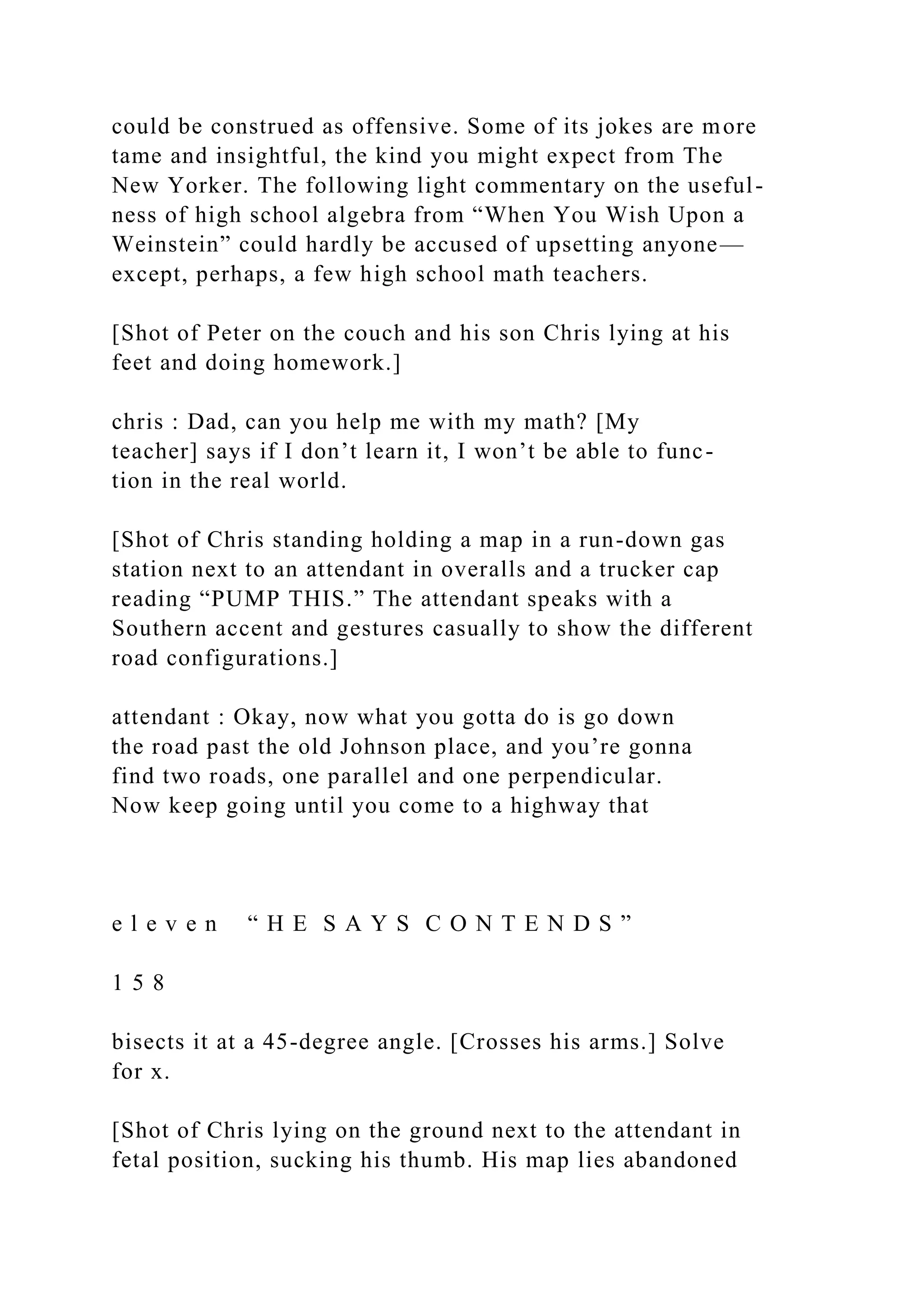 could be construed as offensive. Some of its jokes are more
tame and insightful, the kind you might expect from The
New Yorker. The following light commentary on the useful-
ness of high school algebra from “When You Wish Upon a
Weinstein” could hardly be accused of upsetting anyone—
except, perhaps, a few high school math teachers.
[Shot of Peter on the couch and his son Chris lying at his
feet and doing homework.]
chris : Dad, can you help me with my math? [My
teacher] says if I don’t learn it, I won’t be able to func-
tion in the real world.
[Shot of Chris standing holding a map in a run-down gas
station next to an attendant in overalls and a trucker cap
reading “PUMP THIS.” The attendant speaks with a
Southern accent and gestures casually to show the different
road configurations.]
attendant : Okay, now what you gotta do is go down
the road past the old Johnson place, and you’re gonna
find two roads, one parallel and one perpendicular.
Now keep going until you come to a highway that
e l e v e n “ H E S A Y S C O N T E N D S ”
1 5 8
bisects it at a 45-degree angle. [Crosses his arms.] Solve
for x.
[Shot of Chris lying on the ground next to the attendant in
fetal position, sucking his thumb. His map lies abandoned
 