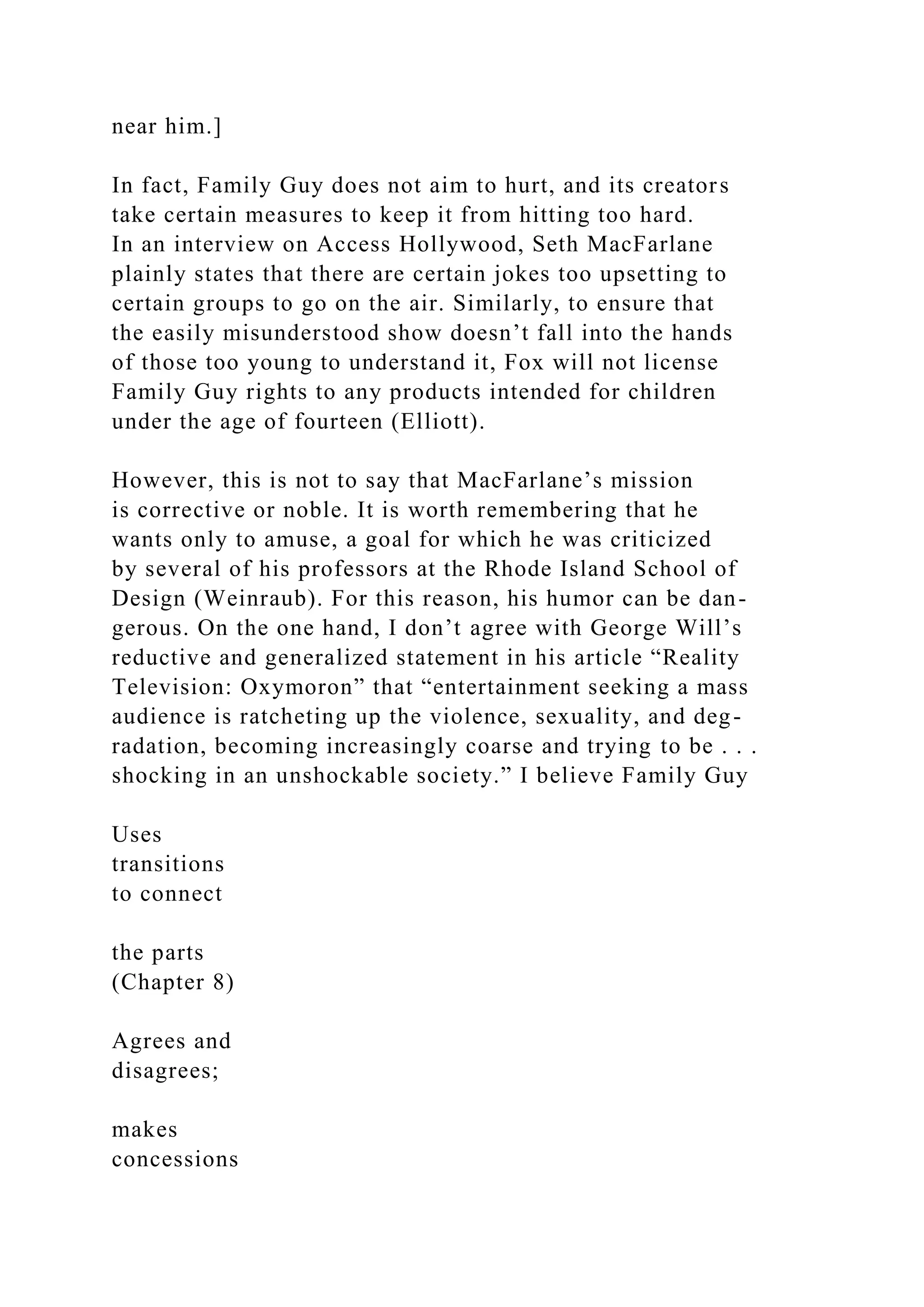 near him.]
In fact, Family Guy does not aim to hurt, and its creators
take certain measures to keep it from hitting too hard.
In an interview on Access Hollywood, Seth MacFarlane
plainly states that there are certain jokes too upsetting to
certain groups to go on the air. Similarly, to ensure that
the easily misunderstood show doesn’t fall into the hands
of those too young to understand it, Fox will not license
Family Guy rights to any products intended for children
under the age of fourteen (Elliott).
However, this is not to say that MacFarlane’s mission
is corrective or noble. It is worth remembering that he
wants only to amuse, a goal for which he was criticized
by several of his professors at the Rhode Island School of
Design (Weinraub). For this reason, his humor can be dan-
gerous. On the one hand, I don’t agree with George Will’s
reductive and generalized statement in his article “Reality
Television: Oxymoron” that “entertainment seeking a mass
audience is ratcheting up the violence, sexuality, and deg-
radation, becoming increasingly coarse and trying to be . . .
shocking in an unshockable society.” I believe Family Guy
Uses
transitions
to connect
the parts
(Chapter 8)
Agrees and
disagrees;
makes
concessions
 