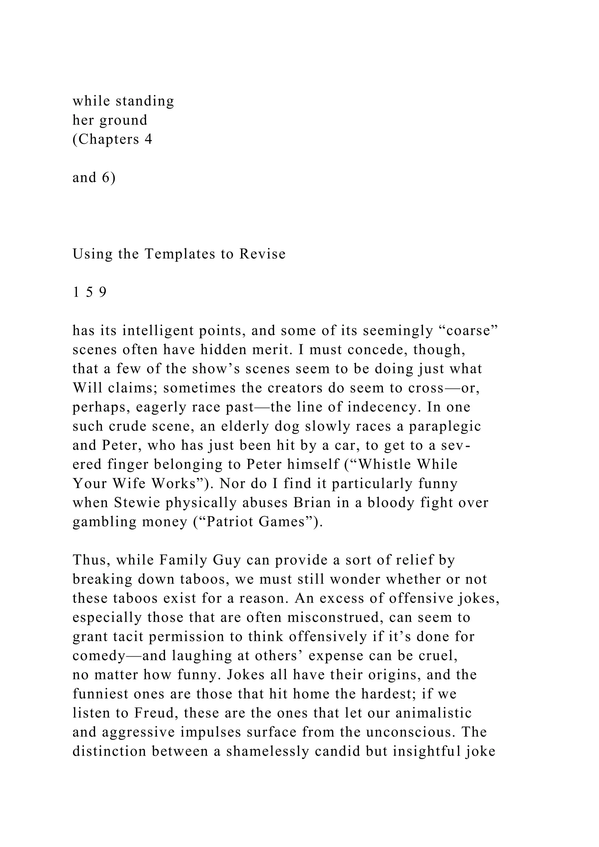 while standing
her ground
(Chapters 4
and 6)
Using the Templates to Revise
1 5 9
has its intelligent points, and some of its seemingly “coarse”
scenes often have hidden merit. I must concede, though,
that a few of the show’s scenes seem to be doing just what
Will claims; sometimes the creators do seem to cross—or,
perhaps, eagerly race past—the line of indecency. In one
such crude scene, an elderly dog slowly races a paraplegic
and Peter, who has just been hit by a car, to get to a sev-
ered finger belonging to Peter himself (“Whistle While
Your Wife Works”). Nor do I find it particularly funny
when Stewie physically abuses Brian in a bloody fight over
gambling money (“Patriot Games”).
Thus, while Family Guy can provide a sort of relief by
breaking down taboos, we must still wonder whether or not
these taboos exist for a reason. An excess of offensive jokes,
especially those that are often misconstrued, can seem to
grant tacit permission to think offensively if it’s done for
comedy—and laughing at others’ expense can be cruel,
no matter how funny. Jokes all have their origins, and the
funniest ones are those that hit home the hardest; if we
listen to Freud, these are the ones that let our animalistic
and aggressive impulses surface from the unconscious. The
distinction between a shamelessly candid but insightful joke
 