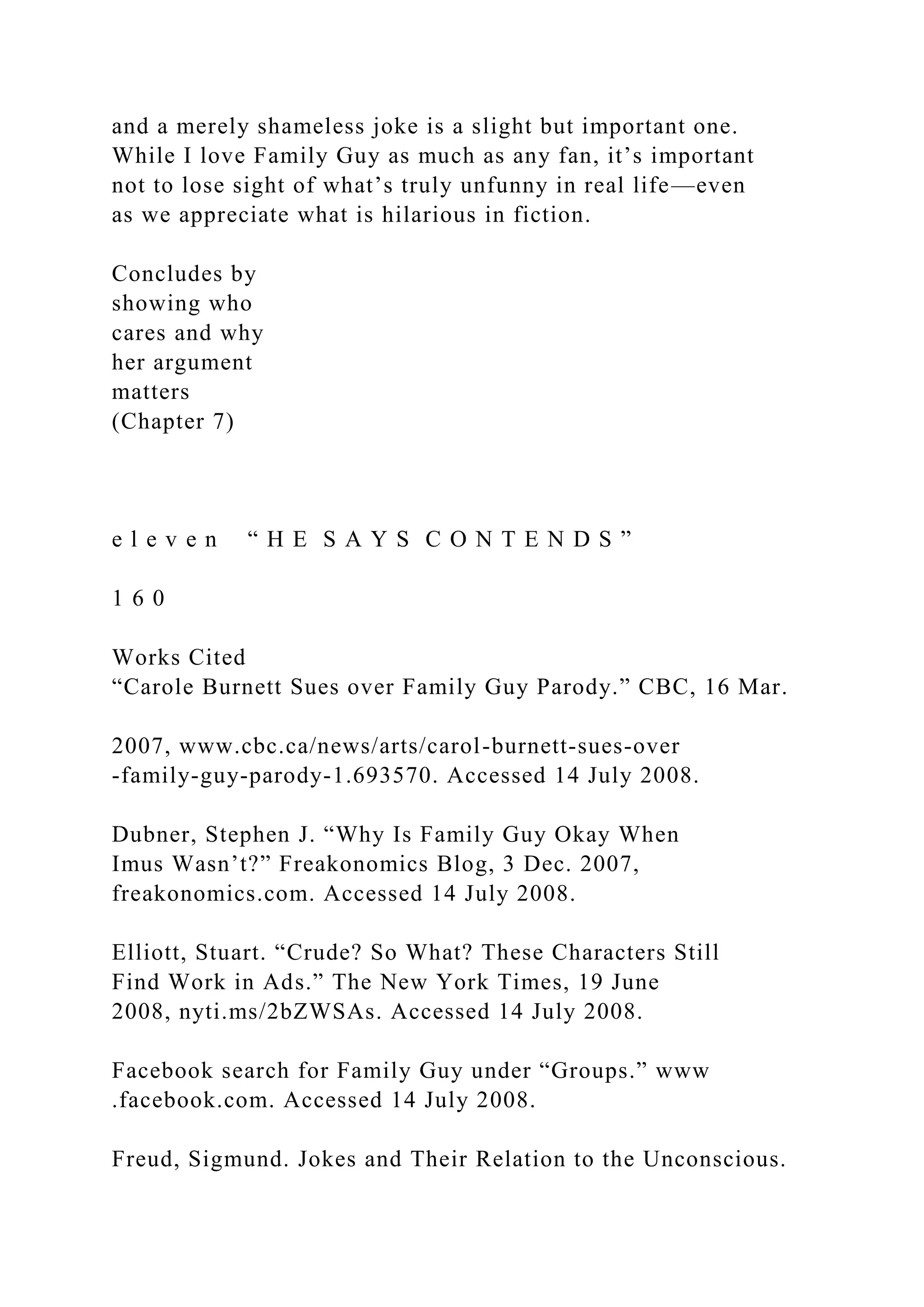 and a merely shameless joke is a slight but important one.
While I love Family Guy as much as any fan, it’s important
not to lose sight of what’s truly unfunny in real life—even
as we appreciate what is hilarious in fiction.
Concludes by
showing who
cares and why
her argument
matters
(Chapter 7)
e l e v e n “ H E S A Y S C O N T E N D S ”
1 6 0
Works Cited
“Carole Burnett Sues over Family Guy Parody.” CBC, 16 Mar.
2007, www.cbc.ca/news/arts/carol-burnett-sues-over
-family-guy-parody-1.693570. Accessed 14 July 2008.
Dubner, Stephen J. “Why Is Family Guy Okay When
Imus Wasn’t?” Freakonomics Blog, 3 Dec. 2007,
freakonomics.com. Accessed 14 July 2008.
Elliott, Stuart. “Crude? So What? These Characters Still
Find Work in Ads.” The New York Times, 19 June
2008, nyti.ms/2bZWSAs. Accessed 14 July 2008.
Facebook search for Family Guy under “Groups.” www
.facebook.com. Accessed 14 July 2008.
Freud, Sigmund. Jokes and Their Relation to the Unconscious.
 