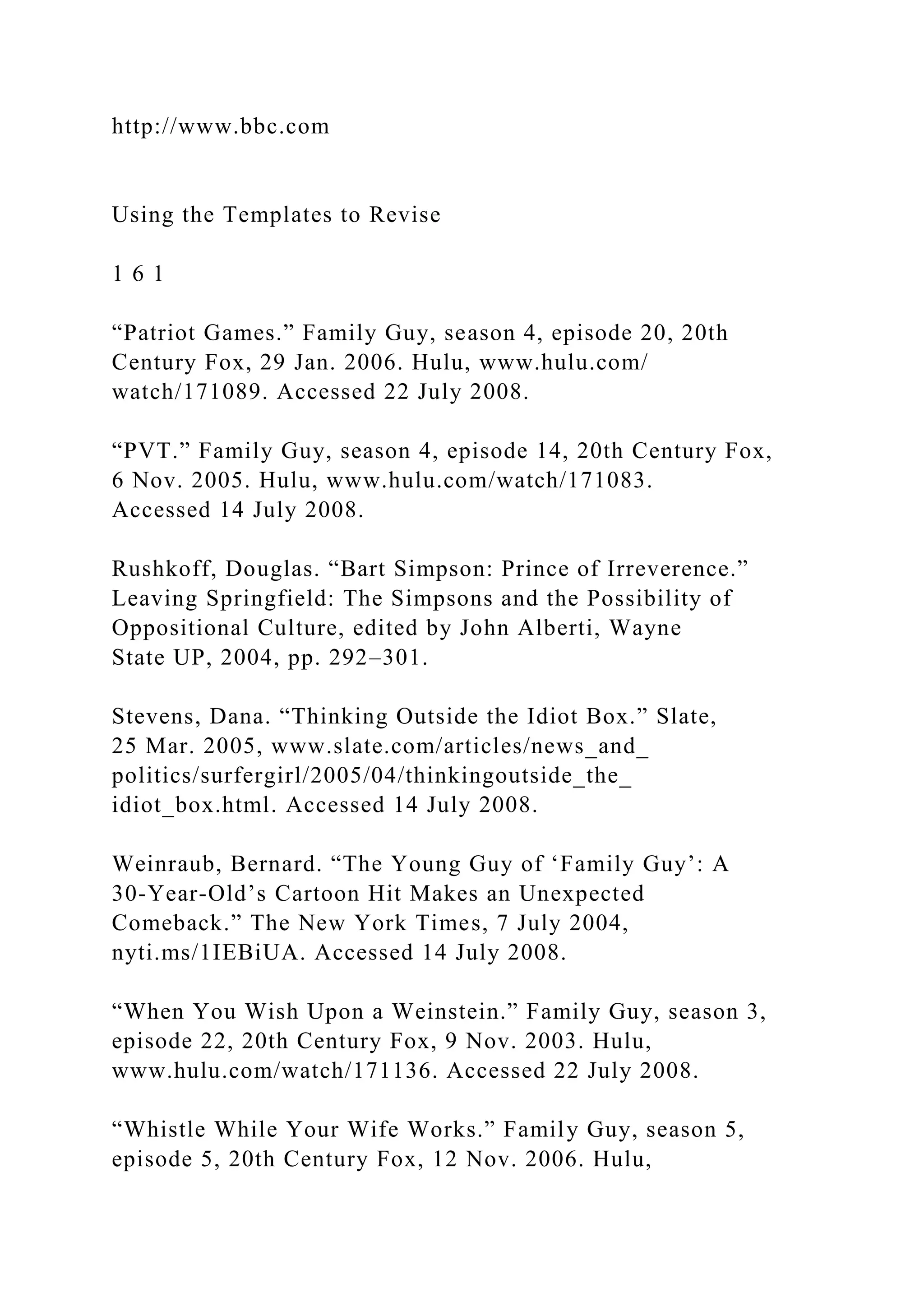 http://www.bbc.com
Using the Templates to Revise
1 6 1
“Patriot Games.” Family Guy, season 4, episode 20, 20th
Century Fox, 29 Jan. 2006. Hulu, www.hulu.com/
watch/171089. Accessed 22 July 2008.
“PVT.” Family Guy, season 4, episode 14, 20th Century Fox,
6 Nov. 2005. Hulu, www.hulu.com/watch/171083.
Accessed 14 July 2008.
Rushkoff, Douglas. “Bart Simpson: Prince of Irreverence.”
Leaving Springfield: The Simpsons and the Possibility of
Oppositional Culture, edited by John Alberti, Wayne
State UP, 2004, pp. 292–301.
Stevens, Dana. “Thinking Outside the Idiot Box.” Slate,
25 Mar. 2005, www.slate.com/articles/news_and_
politics/surfergirl/2005/04/thinkingoutside_the_
idiot_box.html. Accessed 14 July 2008.
Weinraub, Bernard. “The Young Guy of ‘Family Guy’: A
30-Year-Old’s Cartoon Hit Makes an Unexpected
Comeback.” The New York Times, 7 July 2004,
nyti.ms/1IEBiUA. Accessed 14 July 2008.
“When You Wish Upon a Weinstein.” Family Guy, season 3,
episode 22, 20th Century Fox, 9 Nov. 2003. Hulu,
www.hulu.com/watch/171136. Accessed 22 July 2008.
“Whistle While Your Wife Works.” Family Guy, season 5,
episode 5, 20th Century Fox, 12 Nov. 2006. Hulu,
 