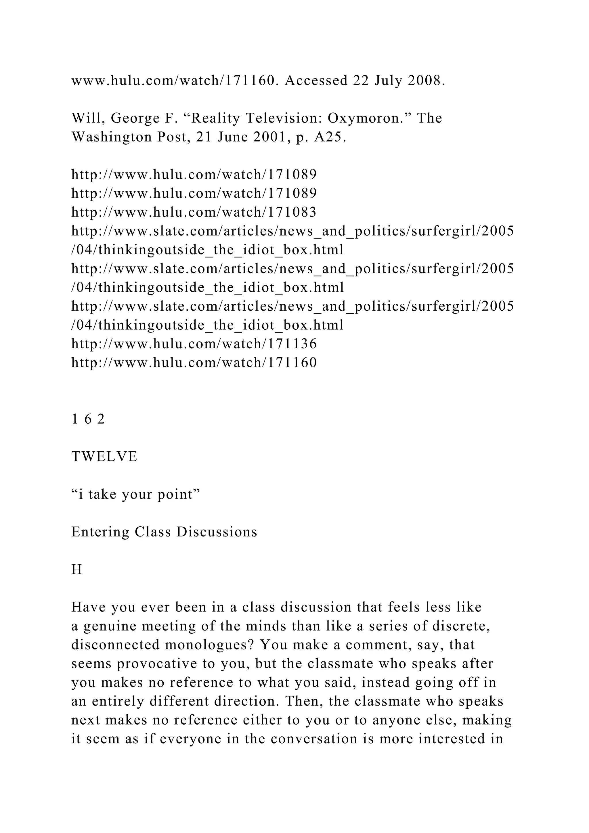 www.hulu.com/watch/171160. Accessed 22 July 2008.
Will, George F. “Reality Television: Oxymoron.” The
Washington Post, 21 June 2001, p. A25.
http://www.hulu.com/watch/171089
http://www.hulu.com/watch/171089
http://www.hulu.com/watch/171083
http://www.slate.com/articles/news_and_politics/surfergirl/2005
/04/thinkingoutside_the_idiot_box.html
http://www.slate.com/articles/news_and_politics/surfergirl/2005
/04/thinkingoutside_the_idiot_box.html
http://www.slate.com/articles/news_and_politics/surfergirl/2005
/04/thinkingoutside_the_idiot_box.html
http://www.hulu.com/watch/171136
http://www.hulu.com/watch/171160
1 6 2
TWELVE
“i take your point”
Entering Class Discussions
H
Have you ever been in a class discussion that feels less like
a genuine meeting of the minds than like a series of discrete,
disconnected monologues? You make a comment, say, that
seems provocative to you, but the classmate who speaks after
you makes no reference to what you said, instead going off in
an entirely different direction. Then, the classmate who speaks
next makes no reference either to you or to anyone else, making
it seem as if everyone in the conversation is more interested in
 