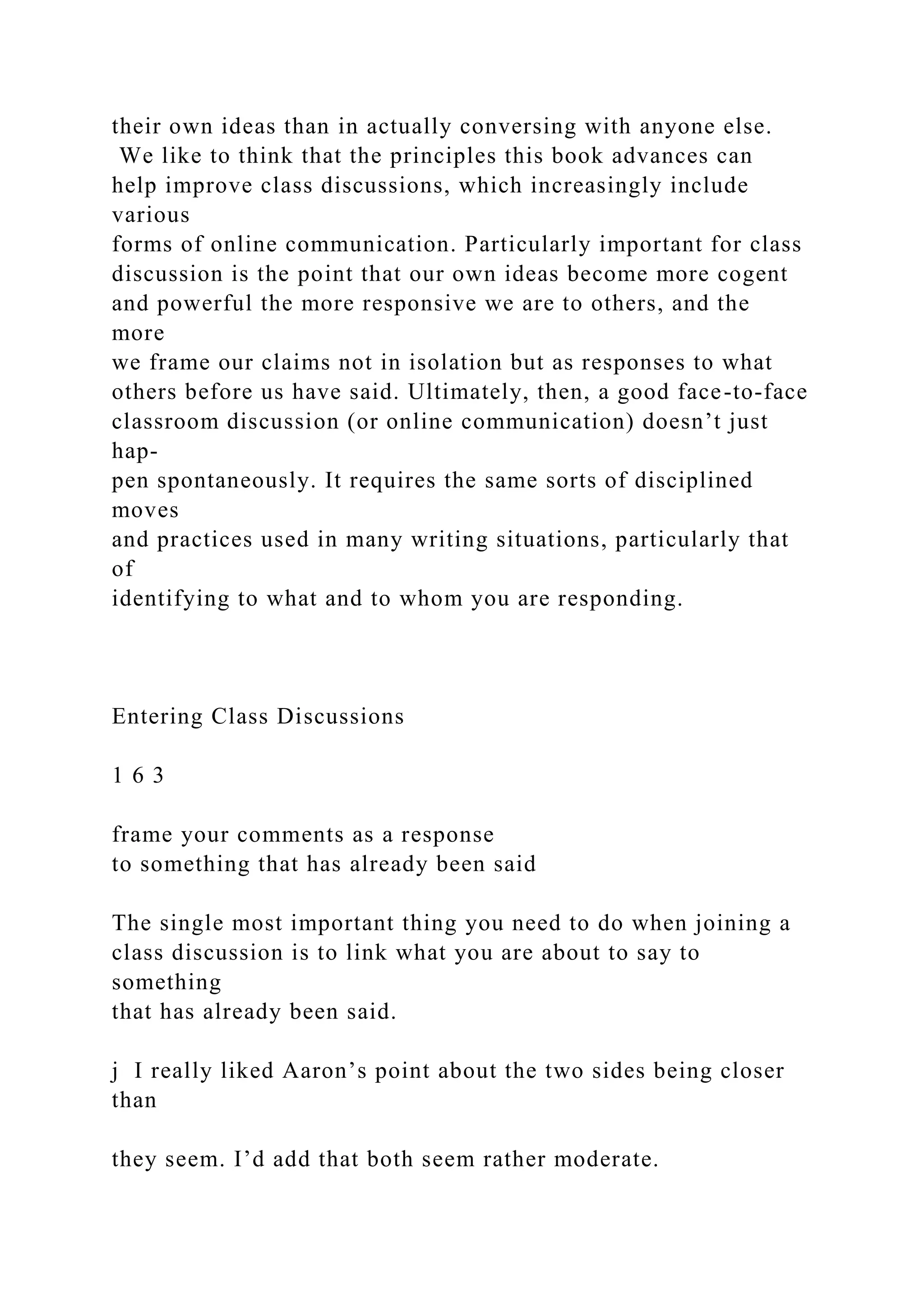 their own ideas than in actually conversing with anyone else.
We like to think that the principles this book advances can
help improve class discussions, which increasingly include
various
forms of online communication. Particularly important for class
discussion is the point that our own ideas become more cogent
and powerful the more responsive we are to others, and the
more
we frame our claims not in isolation but as responses to what
others before us have said. Ultimately, then, a good face-to-face
classroom discussion (or online communication) doesn’t just
hap-
pen spontaneously. It requires the same sorts of disciplined
moves
and practices used in many writing situations, particularly that
of
identifying to what and to whom you are responding.
Entering Class Discussions
1 6 3
frame your comments as a response
to something that has already been said
The single most important thing you need to do when joining a
class discussion is to link what you are about to say to
something
that has already been said.
j I really liked Aaron’s point about the two sides being closer
than
they seem. I’d add that both seem rather moderate.
 