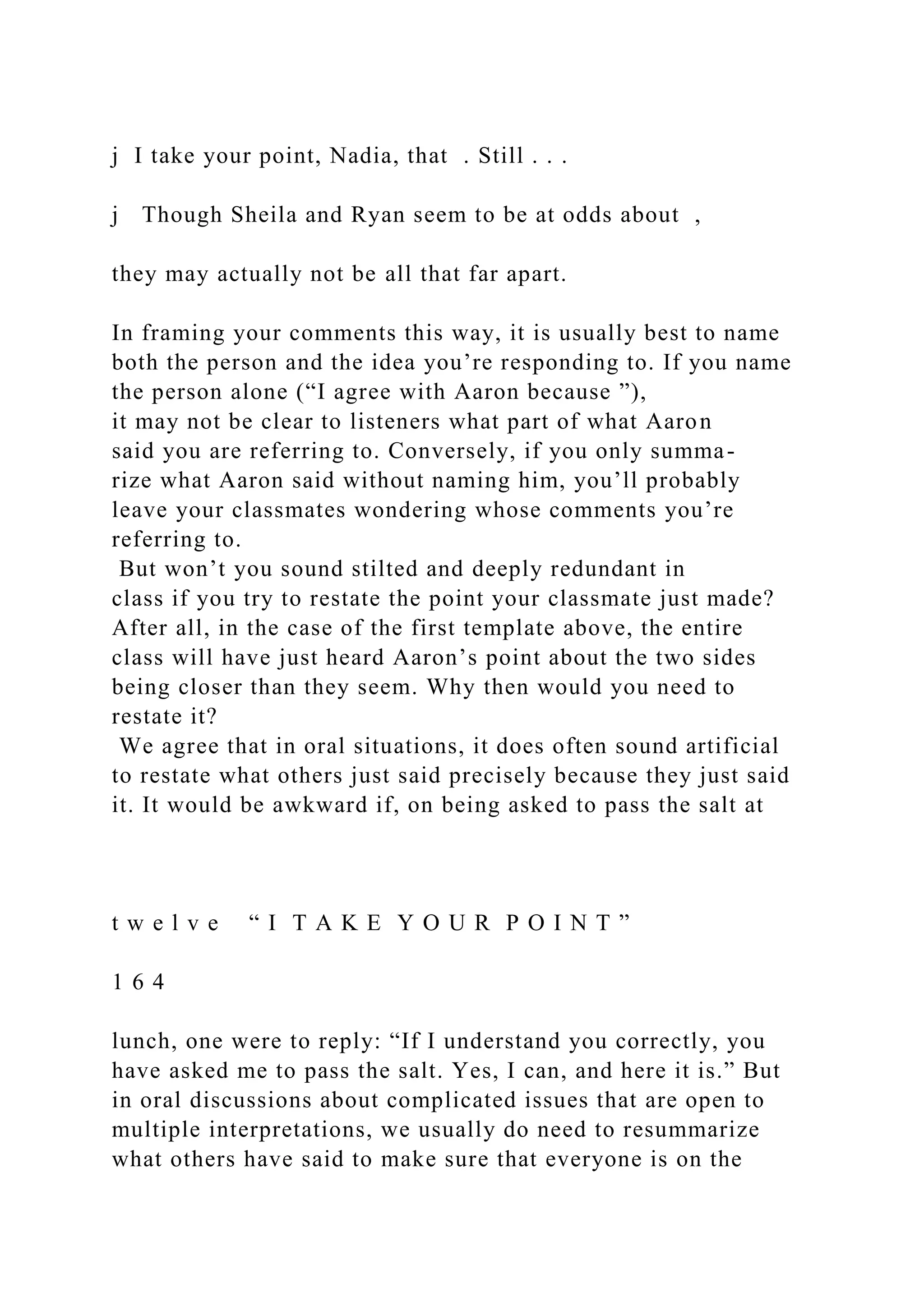 j I take your point, Nadia, that . Still . . .
j Though Sheila and Ryan seem to be at odds about ,
they may actually not be all that far apart.
In framing your comments this way, it is usually best to name
both the person and the idea you’re responding to. If you name
the person alone (“I agree with Aaron because ”),
it may not be clear to listeners what part of what Aaron
said you are referring to. Conversely, if you only summa-
rize what Aaron said without naming him, you’ll probably
leave your classmates wondering whose comments you’re
referring to.
But won’t you sound stilted and deeply redundant in
class if you try to restate the point your classmate just made?
After all, in the case of the first template above, the entire
class will have just heard Aaron’s point about the two sides
being closer than they seem. Why then would you need to
restate it?
We agree that in oral situations, it does often sound artificial
to restate what others just said precisely because they just said
it. It would be awkward if, on being asked to pass the salt at
t w e l v e “ I T A K E Y O U R P O I N T ”
1 6 4
lunch, one were to reply: “If I understand you correctly, you
have asked me to pass the salt. Yes, I can, and here it is.” But
in oral discussions about complicated issues that are open to
multiple interpretations, we usually do need to resummarize
what others have said to make sure that everyone is on the
 