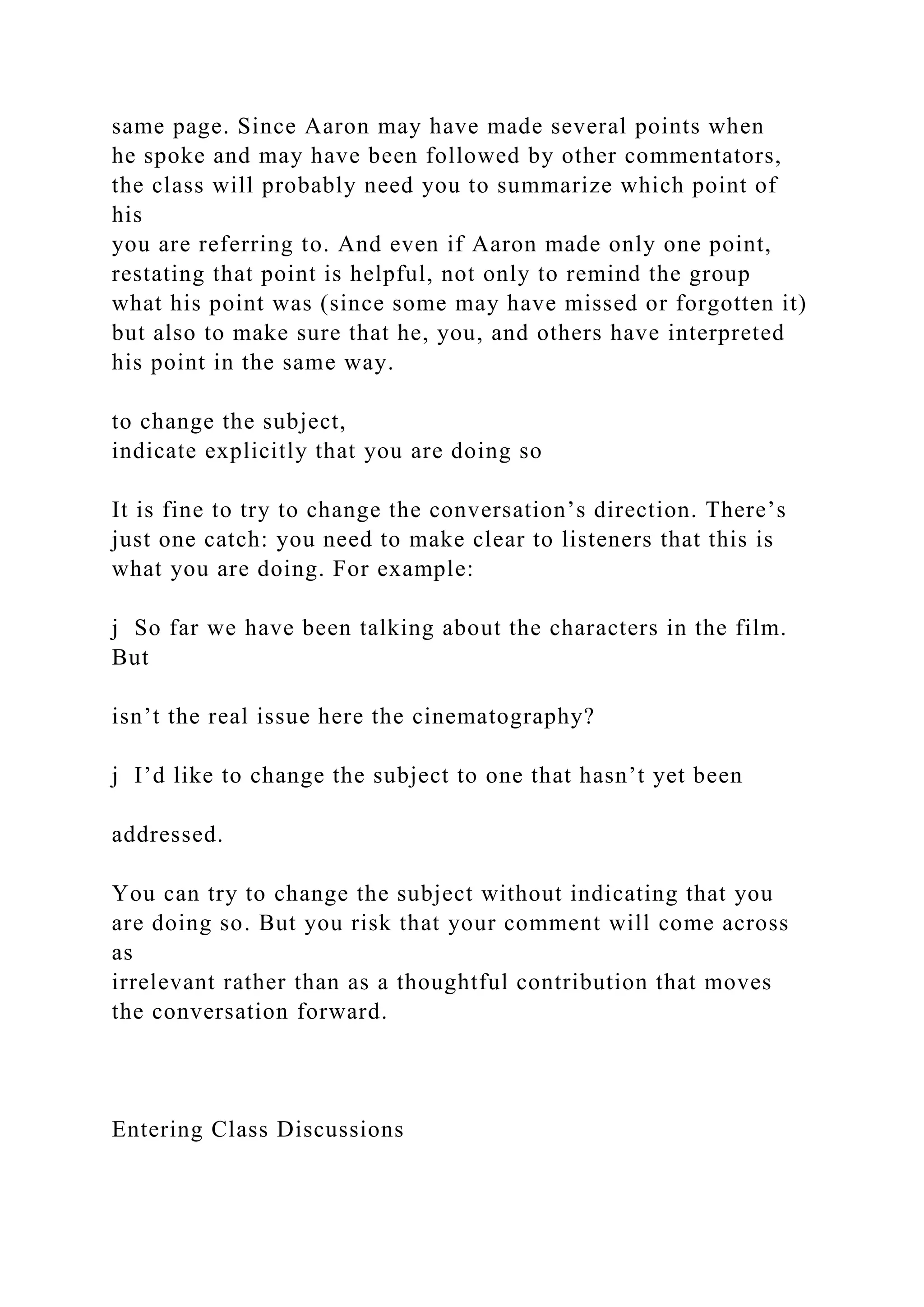 same page. Since Aaron may have made several points when
he spoke and may have been followed by other commentators,
the class will probably need you to summarize which point of
his
you are referring to. And even if Aaron made only one point,
restating that point is helpful, not only to remind the group
what his point was (since some may have missed or forgotten it)
but also to make sure that he, you, and others have interpreted
his point in the same way.
to change the subject,
indicate explicitly that you are doing so
It is fine to try to change the conversation’s direction. There’s
just one catch: you need to make clear to listeners that this is
what you are doing. For example:
j So far we have been talking about the characters in the film.
But
isn’t the real issue here the cinematography?
j I’d like to change the subject to one that hasn’t yet been
addressed.
You can try to change the subject without indicating that you
are doing so. But you risk that your comment will come across
as
irrelevant rather than as a thoughtful contribution that moves
the conversation forward.
Entering Class Discussions
 