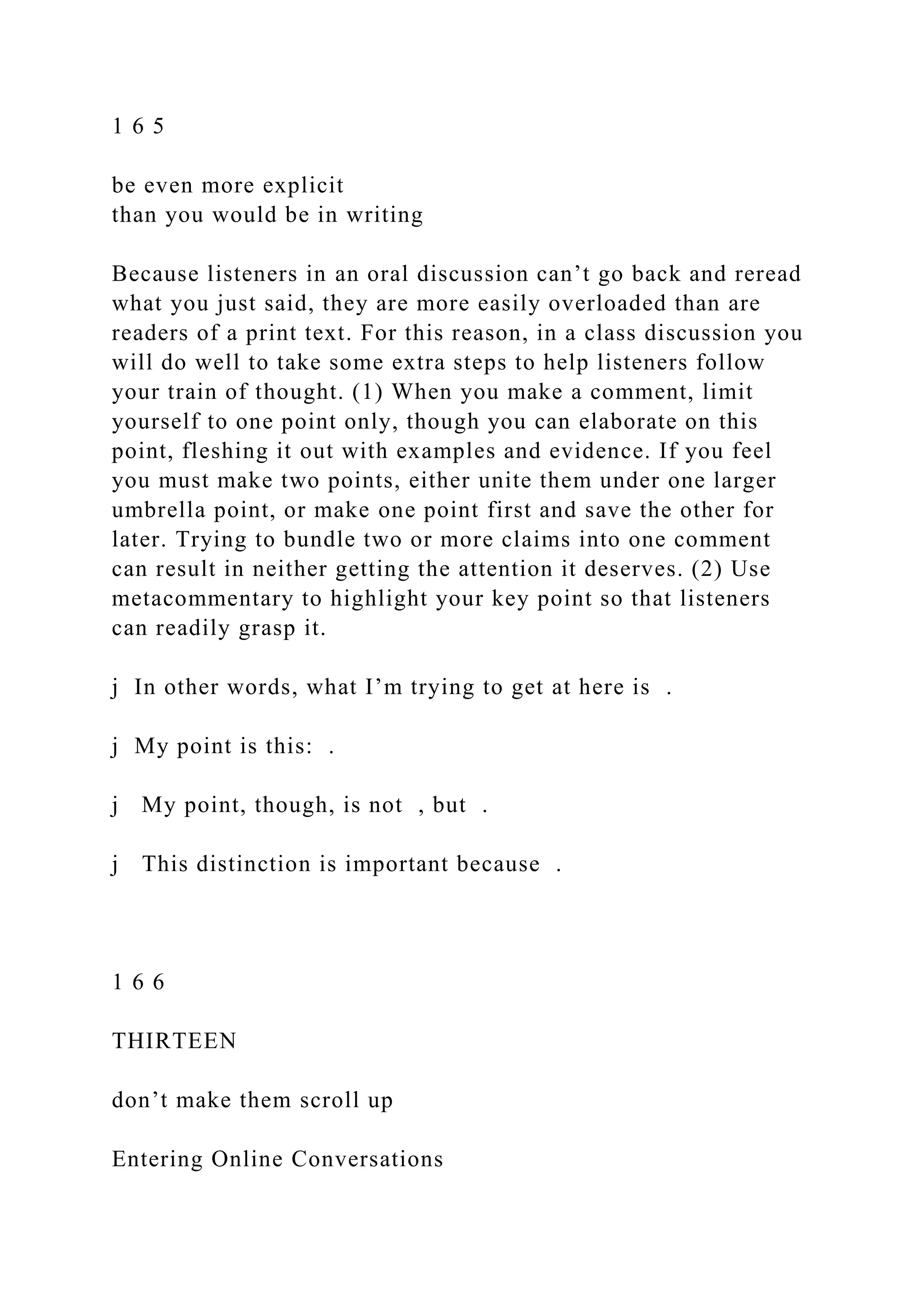 1 6 5
be even more explicit
than you would be in writing
Because listeners in an oral discussion can’t go back and reread
what you just said, they are more easily overloaded than are
readers of a print text. For this reason, in a class discussion you
will do well to take some extra steps to help listeners follow
your train of thought. (1) When you make a comment, limit
yourself to one point only, though you can elaborate on this
point, fleshing it out with examples and evidence. If you feel
you must make two points, either unite them under one larger
umbrella point, or make one point first and save the other for
later. Trying to bundle two or more claims into one comment
can result in neither getting the attention it deserves. (2) Use
metacommentary to highlight your key point so that listeners
can readily grasp it.
j In other words, what I’m trying to get at here is .
j My point is this: .
j My point, though, is not , but .
j This distinction is important because .
1 6 6
THIRTEEN
don’t make them scroll up
Entering Online Conversations
 