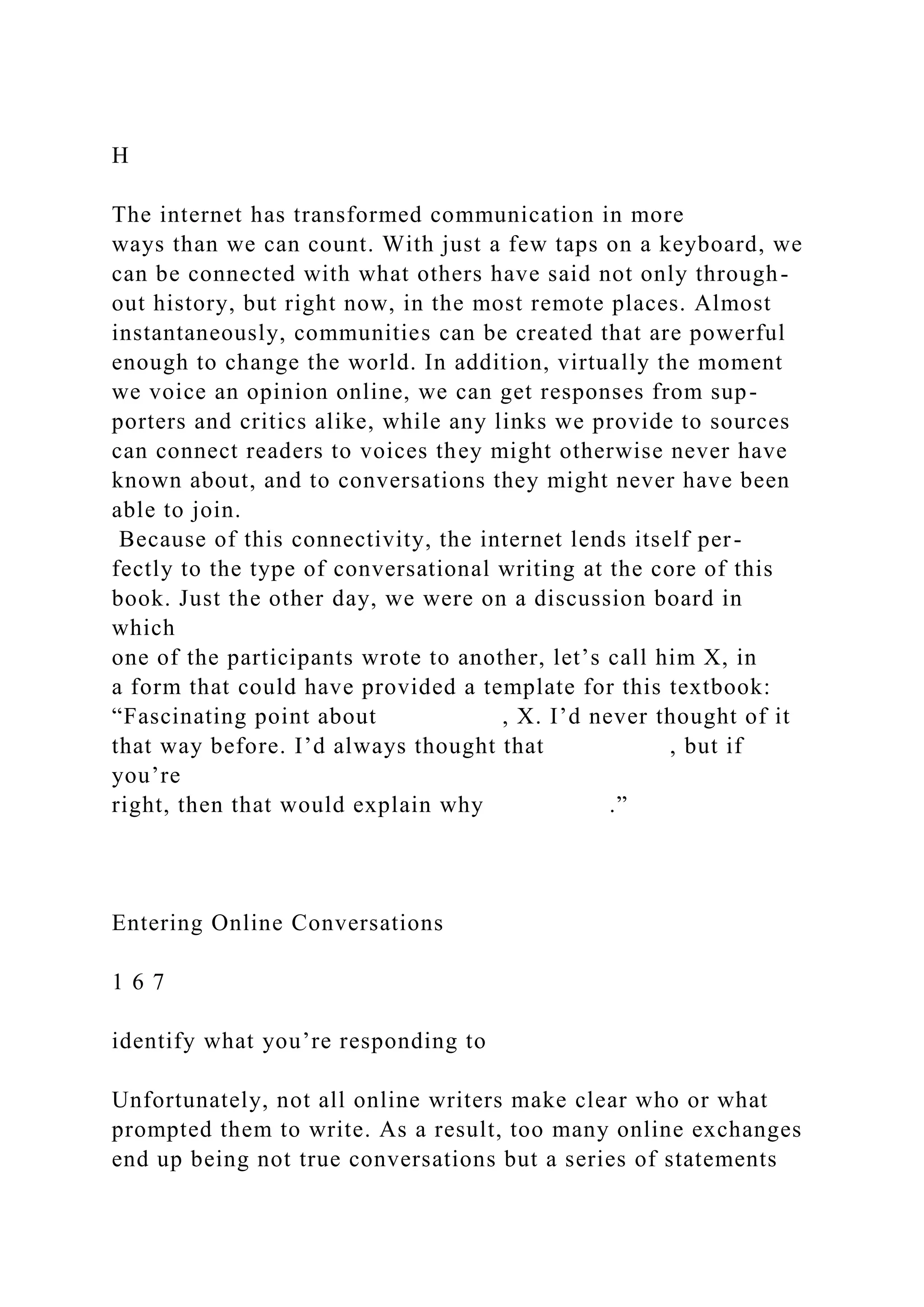 H
The internet has transformed communication in more
ways than we can count. With just a few taps on a keyboard, we
can be connected with what others have said not only through-
out history, but right now, in the most remote places. Almost
instantaneously, communities can be created that are powerful
enough to change the world. In addition, virtually the moment
we voice an opinion online, we can get responses from sup-
porters and critics alike, while any links we provide to sources
can connect readers to voices they might otherwise never have
known about, and to conversations they might never have been
able to join.
Because of this connectivity, the internet lends itself per-
fectly to the type of conversational writing at the core of this
book. Just the other day, we were on a discussion board in
which
one of the participants wrote to another, let’s call him X, in
a form that could have provided a template for this textbook:
“Fascinating point about , X. I’d never thought of it
that way before. I’d always thought that , but if
you’re
right, then that would explain why .”
Entering Online Conversations
1 6 7
identify what you’re responding to
Unfortunately, not all online writers make clear who or what
prompted them to write. As a result, too many online exchanges
end up being not true conversations but a series of statements
 