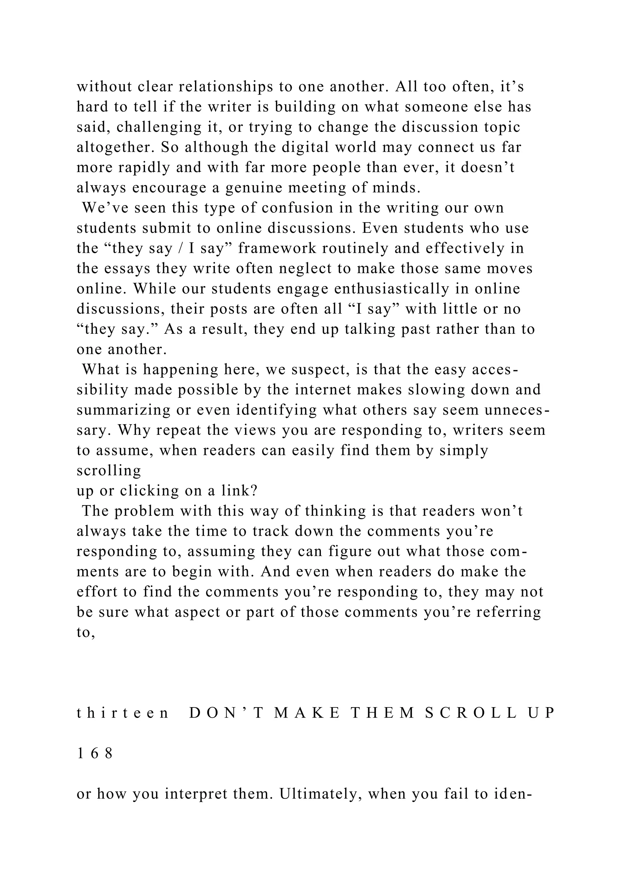 without clear relationships to one another. All too often, it’s
hard to tell if the writer is building on what someone else has
said, challenging it, or trying to change the discussion topic
altogether. So although the digital world may connect us far
more rapidly and with far more people than ever, it doesn’t
always encourage a genuine meeting of minds.
We’ve seen this type of confusion in the writing our own
students submit to online discussions. Even students who use
the “they say / I say” framework routinely and effectively in
the essays they write often neglect to make those same moves
online. While our students engage enthusiastically in online
discussions, their posts are often all “I say” with little or no
“they say.” As a result, they end up talking past rather than to
one another.
What is happening here, we suspect, is that the easy acces-
sibility made possible by the internet makes slowing down and
summarizing or even identifying what others say seem unneces-
sary. Why repeat the views you are responding to, writers seem
to assume, when readers can easily find them by simply
scrolling
up or clicking on a link?
The problem with this way of thinking is that readers won’t
always take the time to track down the comments you’re
responding to, assuming they can figure out what those com-
ments are to begin with. And even when readers do make the
effort to find the comments you’re responding to, they may not
be sure what aspect or part of those comments you’re referring
to,
t h i r t e e n D O N ’ T M A K E T H E M S C R O L L U P
1 6 8
or how you interpret them. Ultimately, when you fail to iden-
 