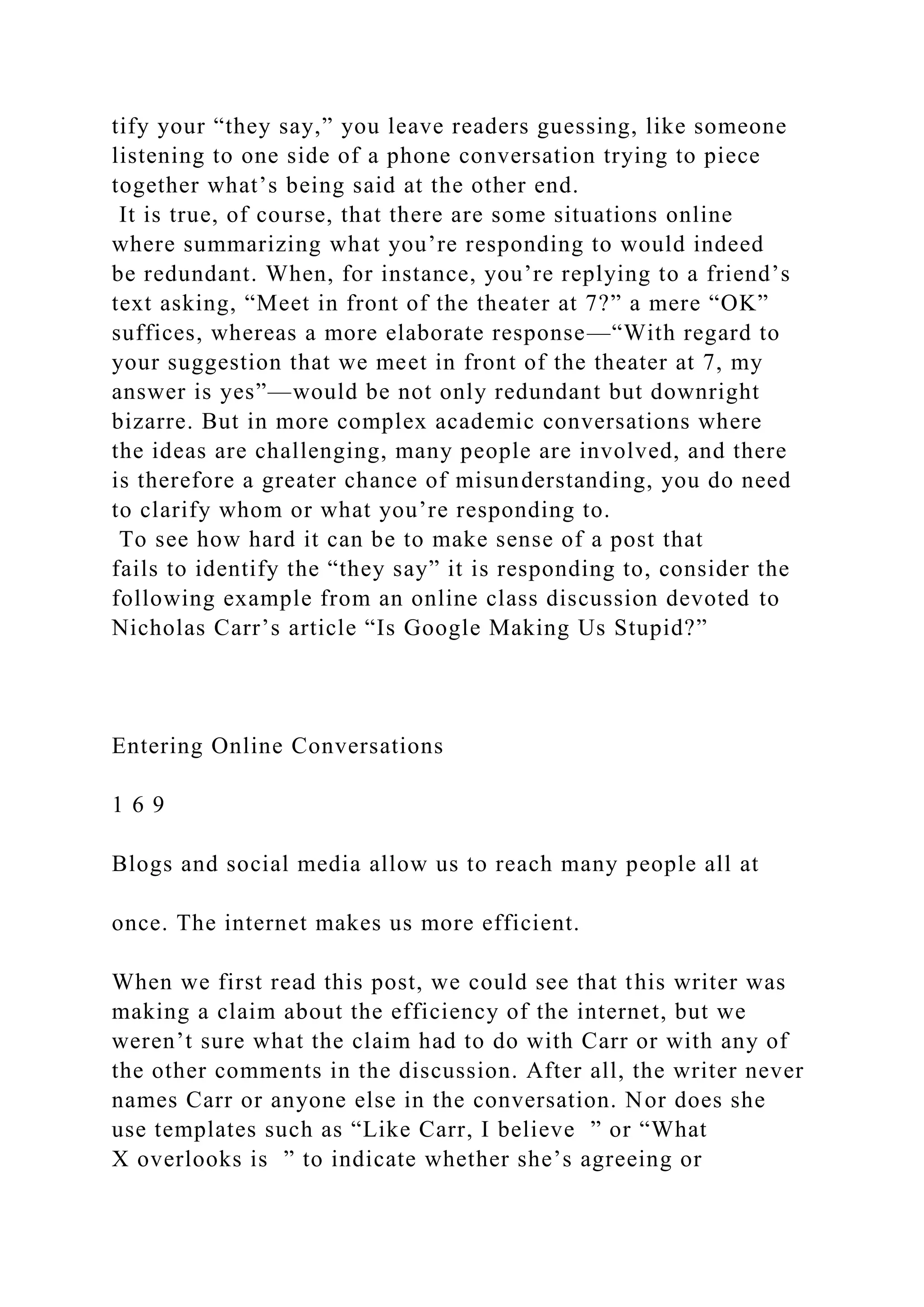 tify your “they say,” you leave readers guessing, like someone
listening to one side of a phone conversation trying to piece
together what’s being said at the other end.
It is true, of course, that there are some situations online
where summarizing what you’re responding to would indeed
be redundant. When, for instance, you’re replying to a friend’s
text asking, “Meet in front of the theater at 7?” a mere “OK”
suffices, whereas a more elaborate response—“With regard to
your suggestion that we meet in front of the theater at 7, my
answer is yes”—would be not only redundant but downright
bizarre. But in more complex academic conversations where
the ideas are challenging, many people are involved, and there
is therefore a greater chance of misunderstanding, you do need
to clarify whom or what you’re responding to.
To see how hard it can be to make sense of a post that
fails to identify the “they say” it is responding to, consider the
following example from an online class discussion devoted to
Nicholas Carr’s article “Is Google Making Us Stupid?”
Entering Online Conversations
1 6 9
Blogs and social media allow us to reach many people all at
once. The internet makes us more efficient.
When we first read this post, we could see that this writer was
making a claim about the efficiency of the internet, but we
weren’t sure what the claim had to do with Carr or with any of
the other comments in the discussion. After all, the writer never
names Carr or anyone else in the conversation. Nor does she
use templates such as “Like Carr, I believe ” or “What
X overlooks is ” to indicate whether she’s agreeing or
 