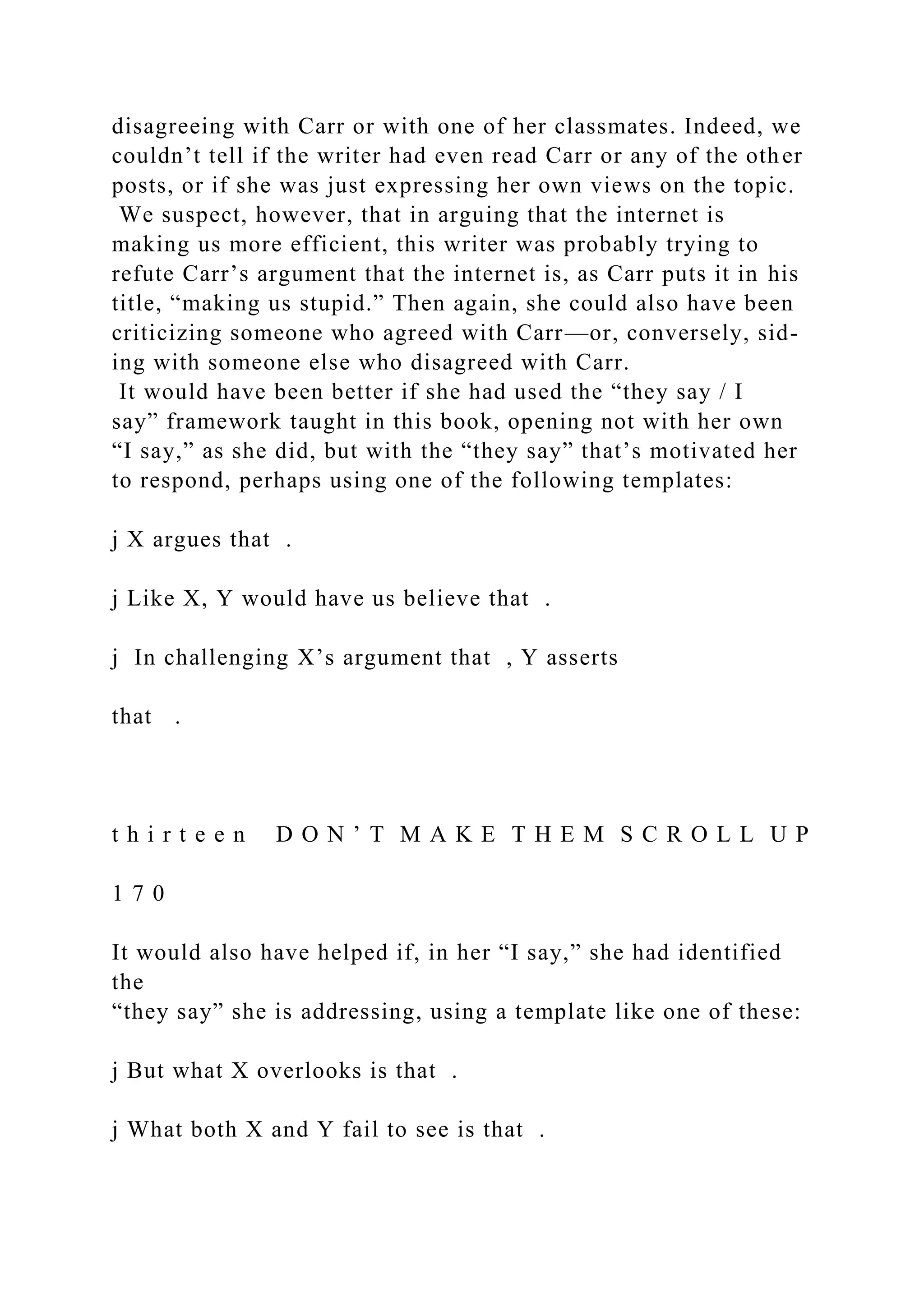disagreeing with Carr or with one of her classmates. Indeed, we
couldn’t tell if the writer had even read Carr or any of the other
posts, or if she was just expressing her own views on the topic.
We suspect, however, that in arguing that the internet is
making us more efficient, this writer was probably trying to
refute Carr’s argument that the internet is, as Carr puts it in his
title, “making us stupid.” Then again, she could also have been
criticizing someone who agreed with Carr—or, conversely, sid-
ing with someone else who disagreed with Carr.
It would have been better if she had used the “they say / I
say” framework taught in this book, opening not with her own
“I say,” as she did, but with the “they say” that’s motivated her
to respond, perhaps using one of the following templates:
j X argues that .
j Like X, Y would have us believe that .
j In challenging X’s argument that , Y asserts
that .
t h i r t e e n D O N ’ T M A K E T H E M S C R O L L U P
1 7 0
It would also have helped if, in her “I say,” she had identified
the
“they say” she is addressing, using a template like one of these:
j But what X overlooks is that .
j What both X and Y fail to see is that .
 