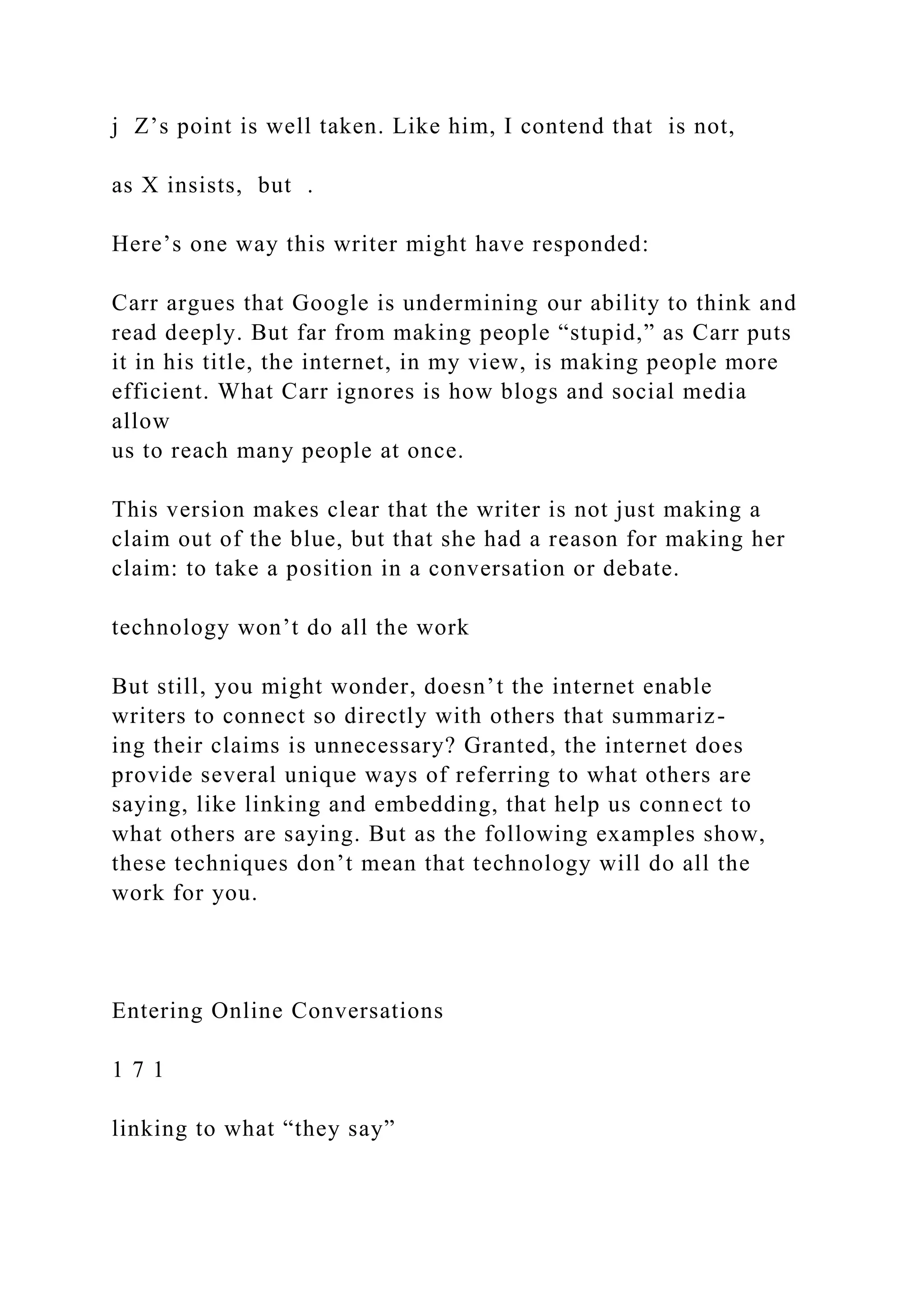 j Z’s point is well taken. Like him, I contend that is not,
as X insists, but .
Here’s one way this writer might have responded:
Carr argues that Google is undermining our ability to think and
read deeply. But far from making people “stupid,” as Carr puts
it in his title, the internet, in my view, is making people more
efficient. What Carr ignores is how blogs and social media
allow
us to reach many people at once.
This version makes clear that the writer is not just making a
claim out of the blue, but that she had a reason for making her
claim: to take a position in a conversation or debate.
technology won’t do all the work
But still, you might wonder, doesn’t the internet enable
writers to connect so directly with others that summariz-
ing their claims is unnecessary? Granted, the internet does
provide several unique ways of referring to what others are
saying, like linking and embedding, that help us connect to
what others are saying. But as the following examples show,
these techniques don’t mean that technology will do all the
work for you.
Entering Online Conversations
1 7 1
linking to what “they say”
 