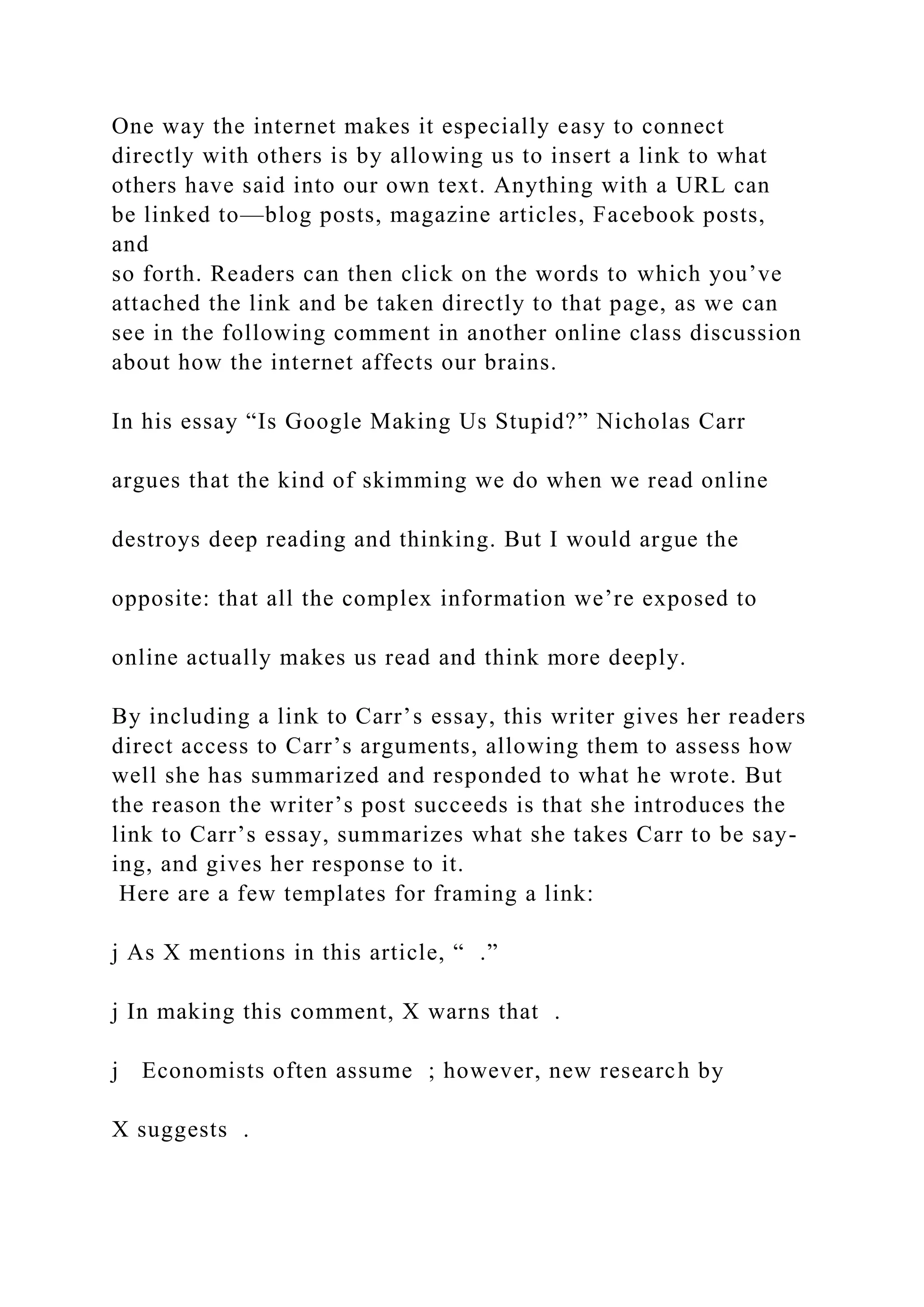 One way the internet makes it especially easy to connect
directly with others is by allowing us to insert a link to what
others have said into our own text. Anything with a URL can
be linked to—blog posts, magazine articles, Facebook posts,
and
so forth. Readers can then click on the words to which you’ve
attached the link and be taken directly to that page, as we can
see in the following comment in another online class discussion
about how the internet affects our brains.
In his essay “Is Google Making Us Stupid?” Nicholas Carr
argues that the kind of skimming we do when we read online
destroys deep reading and thinking. But I would argue the
opposite: that all the complex information we’re exposed to
online actually makes us read and think more deeply.
By including a link to Carr’s essay, this writer gives her readers
direct access to Carr’s arguments, allowing them to assess how
well she has summarized and responded to what he wrote. But
the reason the writer’s post succeeds is that she introduces the
link to Carr’s essay, summarizes what she takes Carr to be say-
ing, and gives her response to it.
Here are a few templates for framing a link:
j As X mentions in this article, “ .”
j In making this comment, X warns that .
j Economists often assume ; however, new research by
X suggests .
 