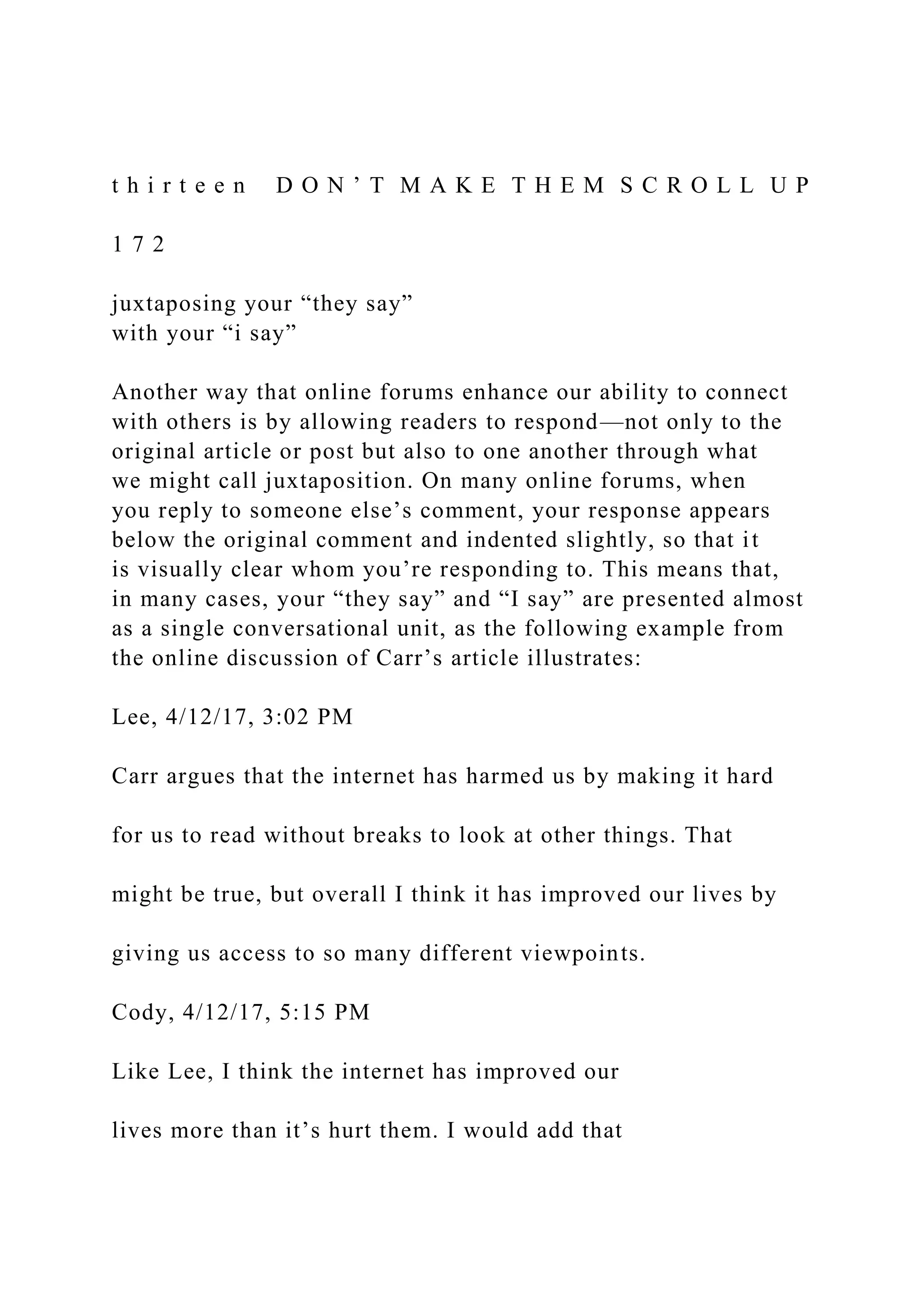 t h i r t e e n D O N ’ T M A K E T H E M S C R O L L U P
1 7 2
juxtaposing your “they say”
with your “i say”
Another way that online forums enhance our ability to connect
with others is by allowing readers to respond—not only to the
original article or post but also to one another through what
we might call juxtaposition. On many online forums, when
you reply to someone else’s comment, your response appears
below the original comment and indented slightly, so that it
is visually clear whom you’re responding to. This means that,
in many cases, your “they say” and “I say” are presented almost
as a single conversational unit, as the following example from
the online discussion of Carr’s article illustrates:
Lee, 4/12/17, 3:02 PM
Carr argues that the internet has harmed us by making it hard
for us to read without breaks to look at other things. That
might be true, but overall I think it has improved our lives by
giving us access to so many different viewpoints.
Cody, 4/12/17, 5:15 PM
Like Lee, I think the internet has improved our
lives more than it’s hurt them. I would add that
 