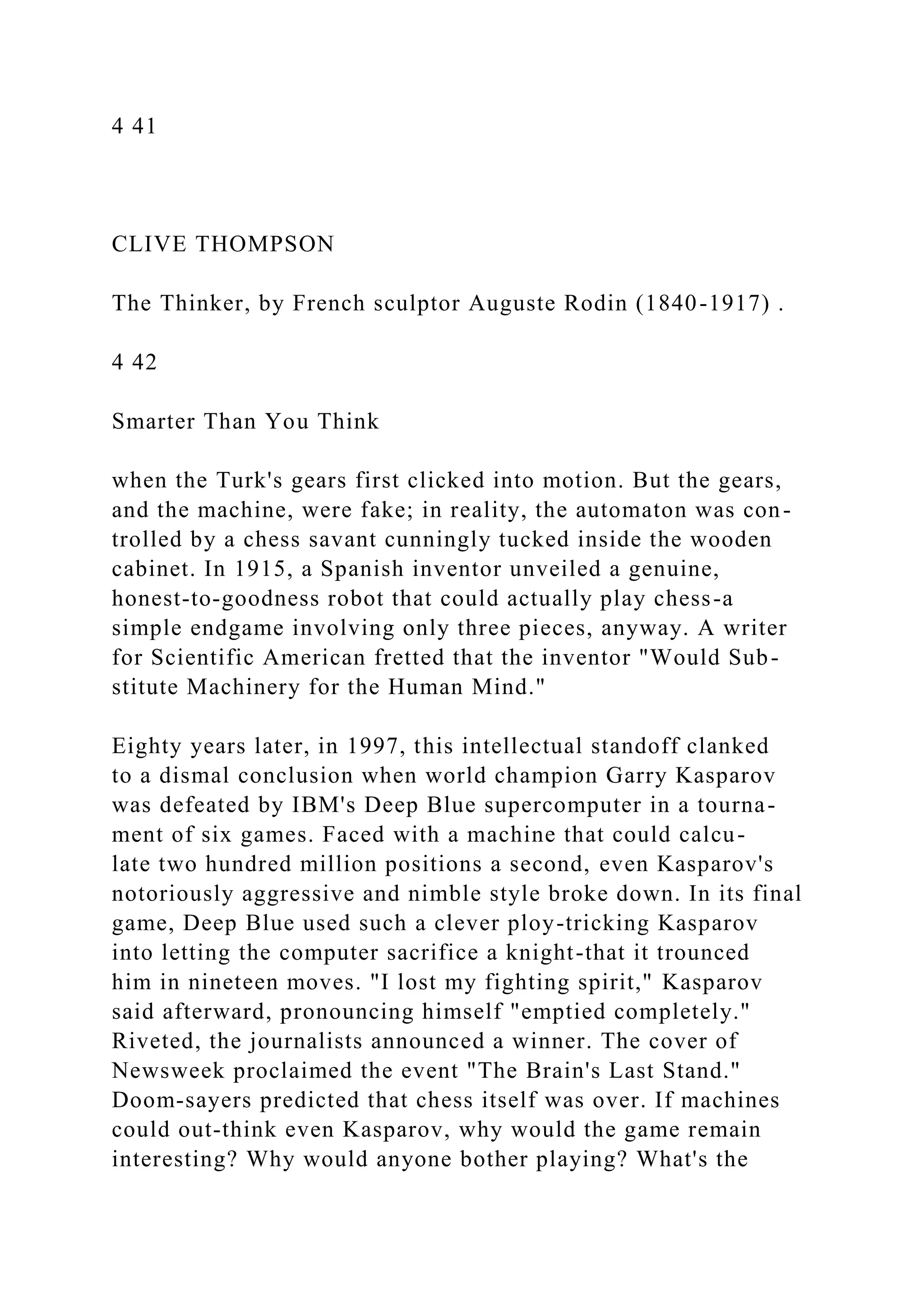 4 41
CLIVE THOMPSON
The Thinker, by French sculptor Auguste Rodin (1840-1917) .
4 42
Smarter Than You Think
when the Turk's gears first clicked into motion. But the gears,
and the machine, were fake; in reality, the automaton was con-
trolled by a chess savant cunningly tucked inside the wooden
cabinet. In 1915, a Spanish inventor unveiled a genuine,
honest-to-goodness robot that could actually play chess-a
simple endgame involving only three pieces, anyway. A writer
for Scientific American fretted that the inventor "Would Sub-
stitute Machinery for the Human Mind."
Eighty years later, in 1997, this intellectual standoff clanked
to a dismal conclusion when world champion Garry Kasparov
was defeated by IBM's Deep Blue supercomputer in a tourna-
ment of six games. Faced with a machine that could calcu-
late two hundred million positions a second, even Kasparov's
notoriously aggressive and nimble style broke down. In its final
game, Deep Blue used such a clever ploy-tricking Kasparov
into letting the computer sacrifice a knight-that it trounced
him in nineteen moves. "I lost my fighting spirit," Kasparov
said afterward, pronouncing himself "emptied completely."
Riveted, the journalists announced a winner. The cover of
Newsweek proclaimed the event "The Brain's Last Stand."
Doom-sayers predicted that chess itself was over. If machines
could out-think even Kasparov, why would the game remain
interesting? Why would anyone bother playing? What's the
 