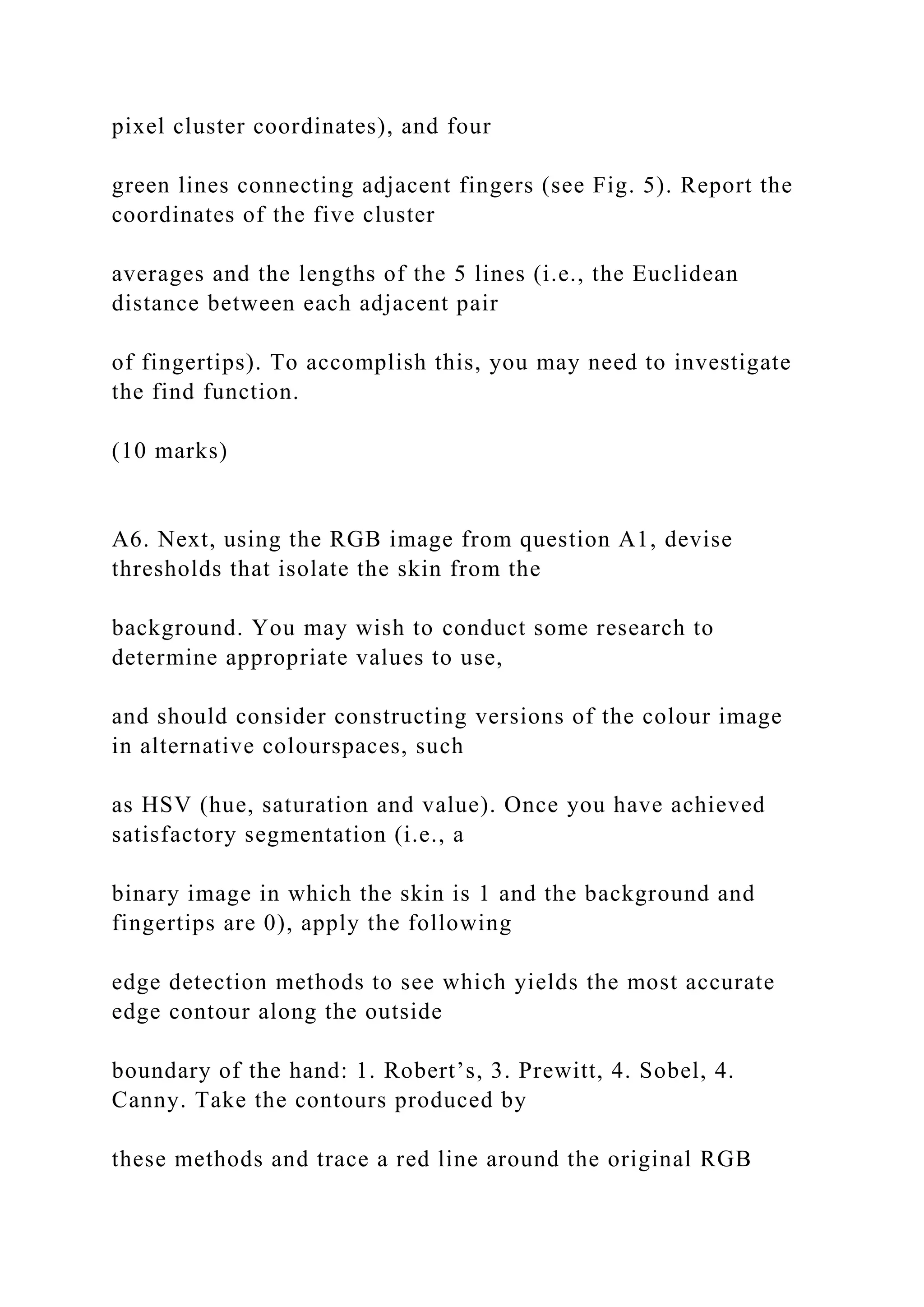 pixel cluster coordinates), and four
green lines connecting adjacent fingers (see Fig. 5). Report the
coordinates of the five cluster
averages and the lengths of the 5 lines (i.e., the Euclidean
distance between each adjacent pair
of fingertips). To accomplish this, you may need to investigate
the find function.
(10 marks)
A6. Next, using the RGB image from question A1, devise
thresholds that isolate the skin from the
background. You may wish to conduct some research to
determine appropriate values to use,
and should consider constructing versions of the colour image
in alternative colourspaces, such
as HSV (hue, saturation and value). Once you have achieved
satisfactory segmentation (i.e., a
binary image in which the skin is 1 and the background and
fingertips are 0), apply the following
edge detection methods to see which yields the most accurate
edge contour along the outside
boundary of the hand: 1. Robert’s, 3. Prewitt, 4. Sobel, 4.
Canny. Take the contours produced by
these methods and trace a red line around the original RGB
 