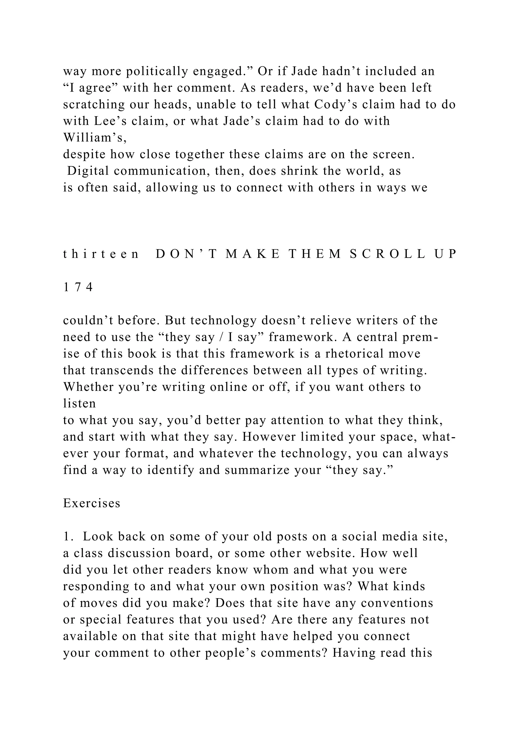 way more politically engaged.” Or if Jade hadn’t included an
“I agree” with her comment. As readers, we’d have been left
scratching our heads, unable to tell what Cody’s claim had to do
with Lee’s claim, or what Jade’s claim had to do with
William’s,
despite how close together these claims are on the screen.
Digital communication, then, does shrink the world, as
is often said, allowing us to connect with others in ways we
t h i r t e e n D O N ’ T M A K E T H E M S C R O L L U P
1 7 4
couldn’t before. But technology doesn’t relieve writers of the
need to use the “they say / I say” framework. A central prem-
ise of this book is that this framework is a rhetorical move
that transcends the differences between all types of writing.
Whether you’re writing online or off, if you want others to
listen
to what you say, you’d better pay attention to what they think,
and start with what they say. However limited your space, what-
ever your format, and whatever the technology, you can always
find a way to identify and summarize your “they say.”
Exercises
1. Look back on some of your old posts on a social media site,
a class discussion board, or some other website. How well
did you let other readers know whom and what you were
responding to and what your own position was? What kinds
of moves did you make? Does that site have any conventions
or special features that you used? Are there any features not
available on that site that might have helped you connect
your comment to other people’s comments? Having read this
 