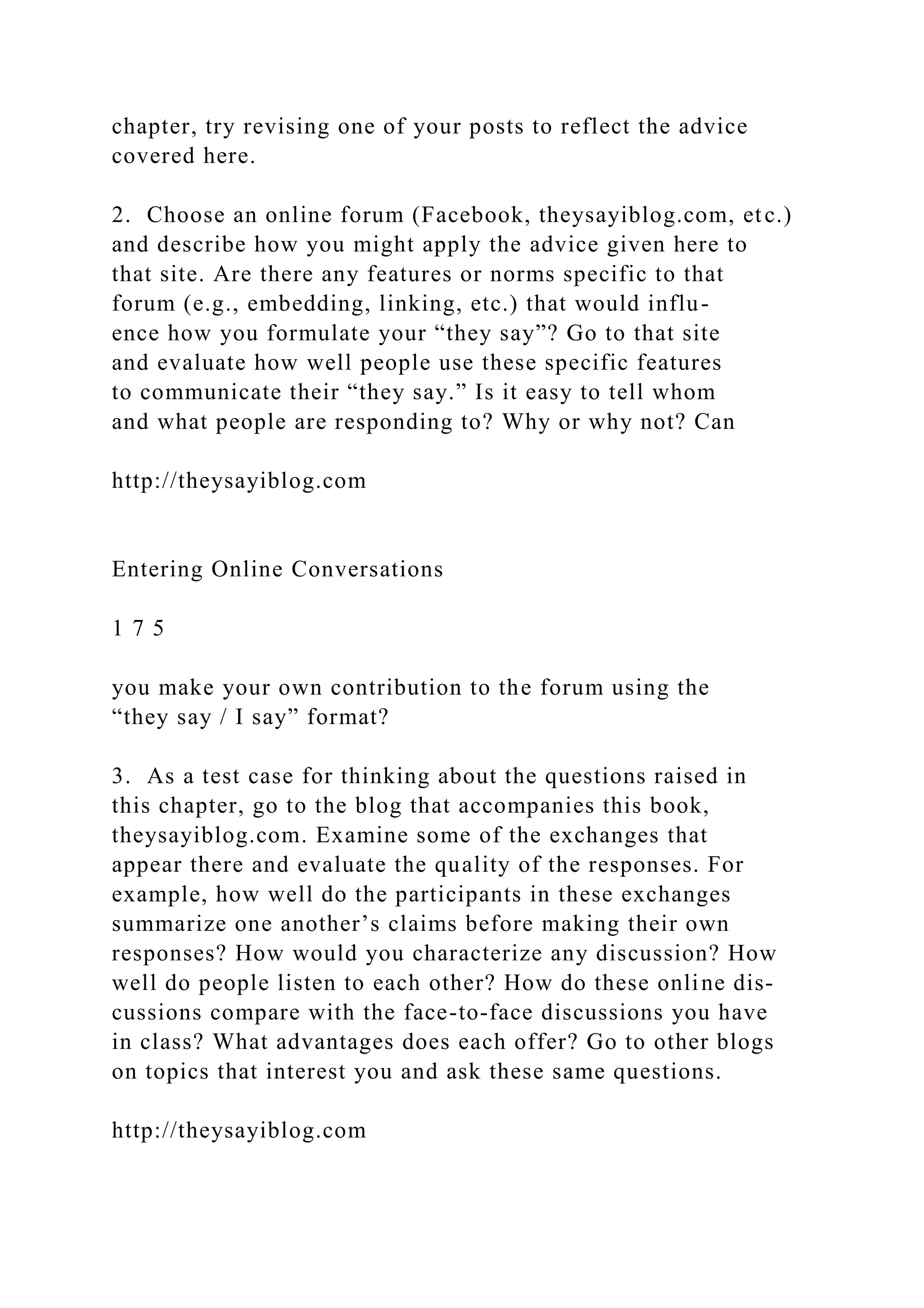 chapter, try revising one of your posts to reflect the advice
covered here.
2. Choose an online forum (Facebook, theysayiblog.com, etc.)
and describe how you might apply the advice given here to
that site. Are there any features or norms specific to that
forum (e.g., embedding, linking, etc.) that would influ-
ence how you formulate your “they say”? Go to that site
and evaluate how well people use these specific features
to communicate their “they say.” Is it easy to tell whom
and what people are responding to? Why or why not? Can
http://theysayiblog.com
Entering Online Conversations
1 7 5
you make your own contribution to the forum using the
“they say / I say” format?
3. As a test case for thinking about the questions raised in
this chapter, go to the blog that accompanies this book,
theysayiblog.com. Examine some of the exchanges that
appear there and evaluate the quality of the responses. For
example, how well do the participants in these exchanges
summarize one another’s claims before making their own
responses? How would you characterize any discussion? How
well do people listen to each other? How do these online dis-
cussions compare with the face-to-face discussions you have
in class? What advantages does each offer? Go to other blogs
on topics that interest you and ask these same questions.
http://theysayiblog.com
 