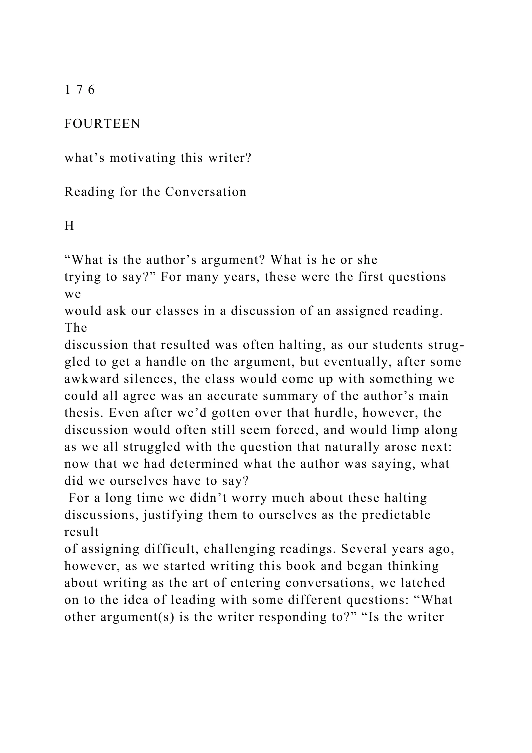 1 7 6
FOURTEEN
what’s motivating this writer?
Reading for the Conversation
H
“What is the author’s argument? What is he or she
trying to say?” For many years, these were the first questions
we
would ask our classes in a discussion of an assigned reading.
The
discussion that resulted was often halting, as our students strug-
gled to get a handle on the argument, but eventually, after some
awkward silences, the class would come up with something we
could all agree was an accurate summary of the author’s main
thesis. Even after we’d gotten over that hurdle, however, the
discussion would often still seem forced, and would limp along
as we all struggled with the question that naturally arose next:
now that we had determined what the author was saying, what
did we ourselves have to say?
For a long time we didn’t worry much about these halting
discussions, justifying them to ourselves as the predictable
result
of assigning difficult, challenging readings. Several years ago,
however, as we started writing this book and began thinking
about writing as the art of entering conversations, we latched
on to the idea of leading with some different questions: “What
other argument(s) is the writer responding to?” “Is the writer
 