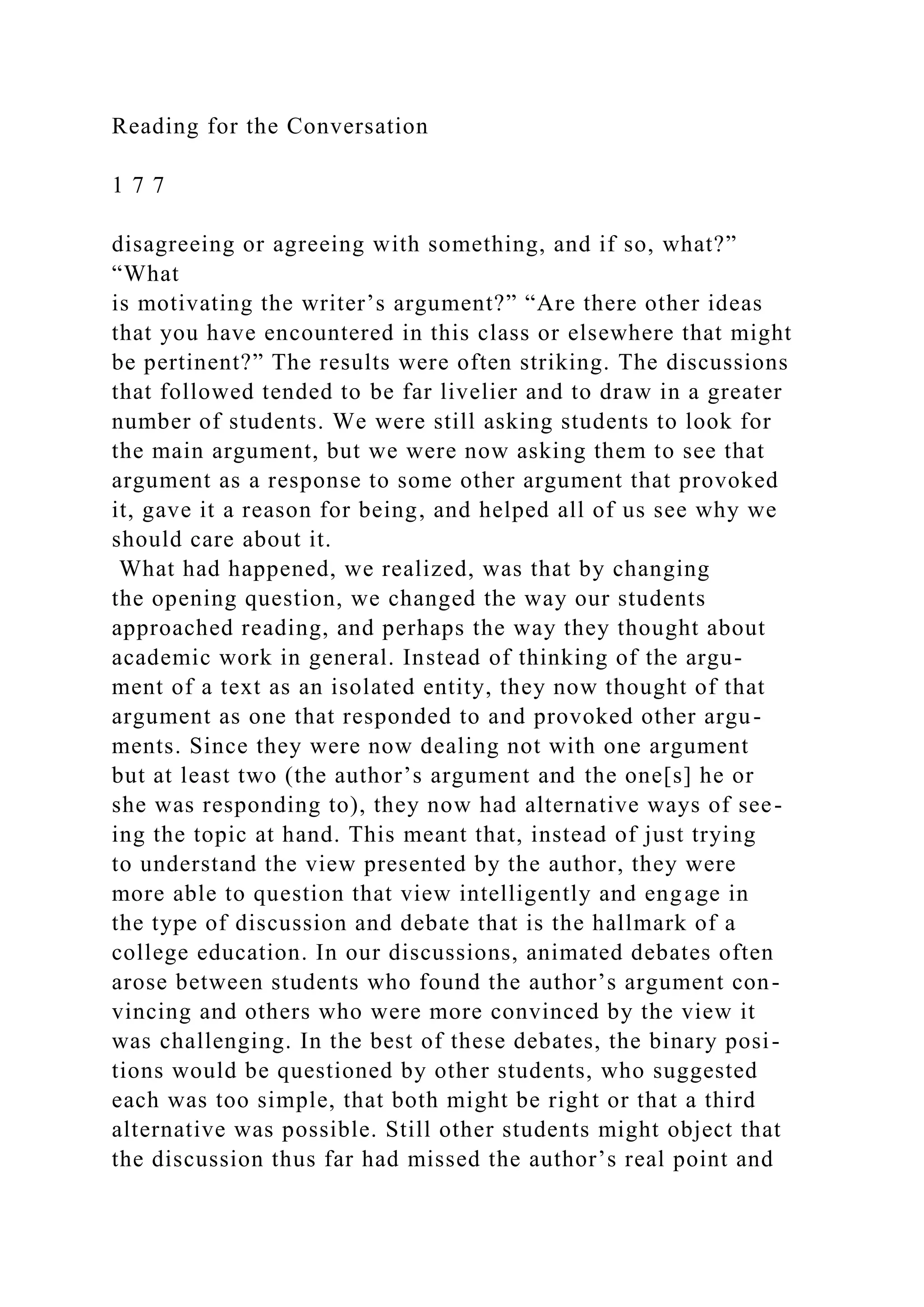 Reading for the Conversation
1 7 7
disagreeing or agreeing with something, and if so, what?”
“What
is motivating the writer’s argument?” “Are there other ideas
that you have encountered in this class or elsewhere that might
be pertinent?” The results were often striking. The discussions
that followed tended to be far livelier and to draw in a greater
number of students. We were still asking students to look for
the main argument, but we were now asking them to see that
argument as a response to some other argument that provoked
it, gave it a reason for being, and helped all of us see why we
should care about it.
What had happened, we realized, was that by changing
the opening question, we changed the way our students
approached reading, and perhaps the way they thought about
academic work in general. Instead of thinking of the argu-
ment of a text as an isolated entity, they now thought of that
argument as one that responded to and provoked other argu-
ments. Since they were now dealing not with one argument
but at least two (the author’s argument and the one[s] he or
she was responding to), they now had alternative ways of see-
ing the topic at hand. This meant that, instead of just trying
to understand the view presented by the author, they were
more able to question that view intelligently and engage in
the type of discussion and debate that is the hallmark of a
college education. In our discussions, animated debates often
arose between students who found the author’s argument con-
vincing and others who were more convinced by the view it
was challenging. In the best of these debates, the binary posi-
tions would be questioned by other students, who suggested
each was too simple, that both might be right or that a third
alternative was possible. Still other students might object that
the discussion thus far had missed the author’s real point and
 
