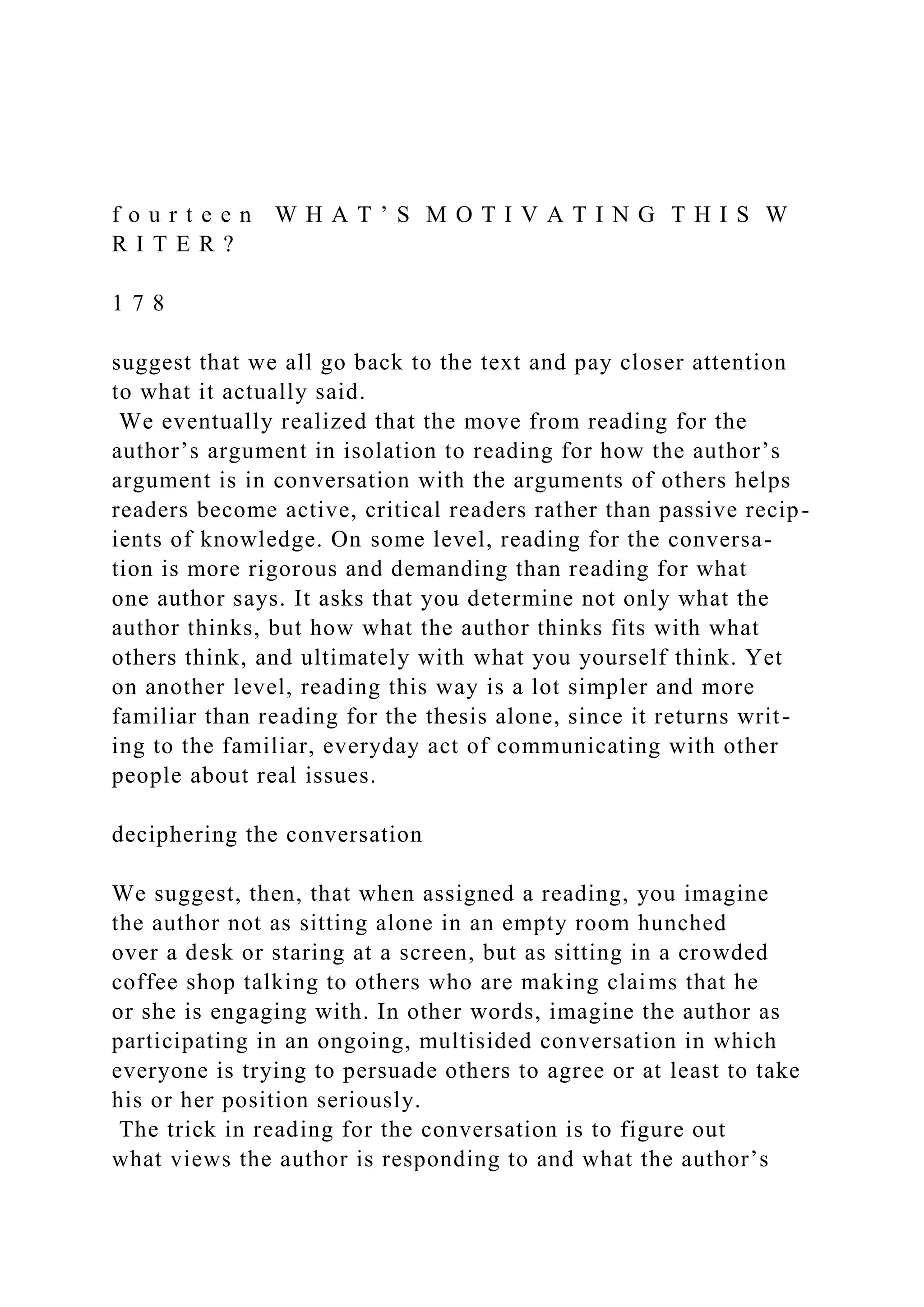 f o u r t e e n W H A T ’ S M O T I V A T I N G T H I S W
R I T E R ?
1 7 8
suggest that we all go back to the text and pay closer attention
to what it actually said.
We eventually realized that the move from reading for the
author’s argument in isolation to reading for how the author’s
argument is in conversation with the arguments of others helps
readers become active, critical readers rather than passive recip-
ients of knowledge. On some level, reading for the conversa-
tion is more rigorous and demanding than reading for what
one author says. It asks that you determine not only what the
author thinks, but how what the author thinks fits with what
others think, and ultimately with what you yourself think. Yet
on another level, reading this way is a lot simpler and more
familiar than reading for the thesis alone, since it returns writ-
ing to the familiar, everyday act of communicating with other
people about real issues.
deciphering the conversation
We suggest, then, that when assigned a reading, you imagine
the author not as sitting alone in an empty room hunched
over a desk or staring at a screen, but as sitting in a crowded
coffee shop talking to others who are making claims that he
or she is engaging with. In other words, imagine the author as
participating in an ongoing, multisided conversation in which
everyone is trying to persuade others to agree or at least to take
his or her position seriously.
The trick in reading for the conversation is to figure out
what views the author is responding to and what the author’s
 