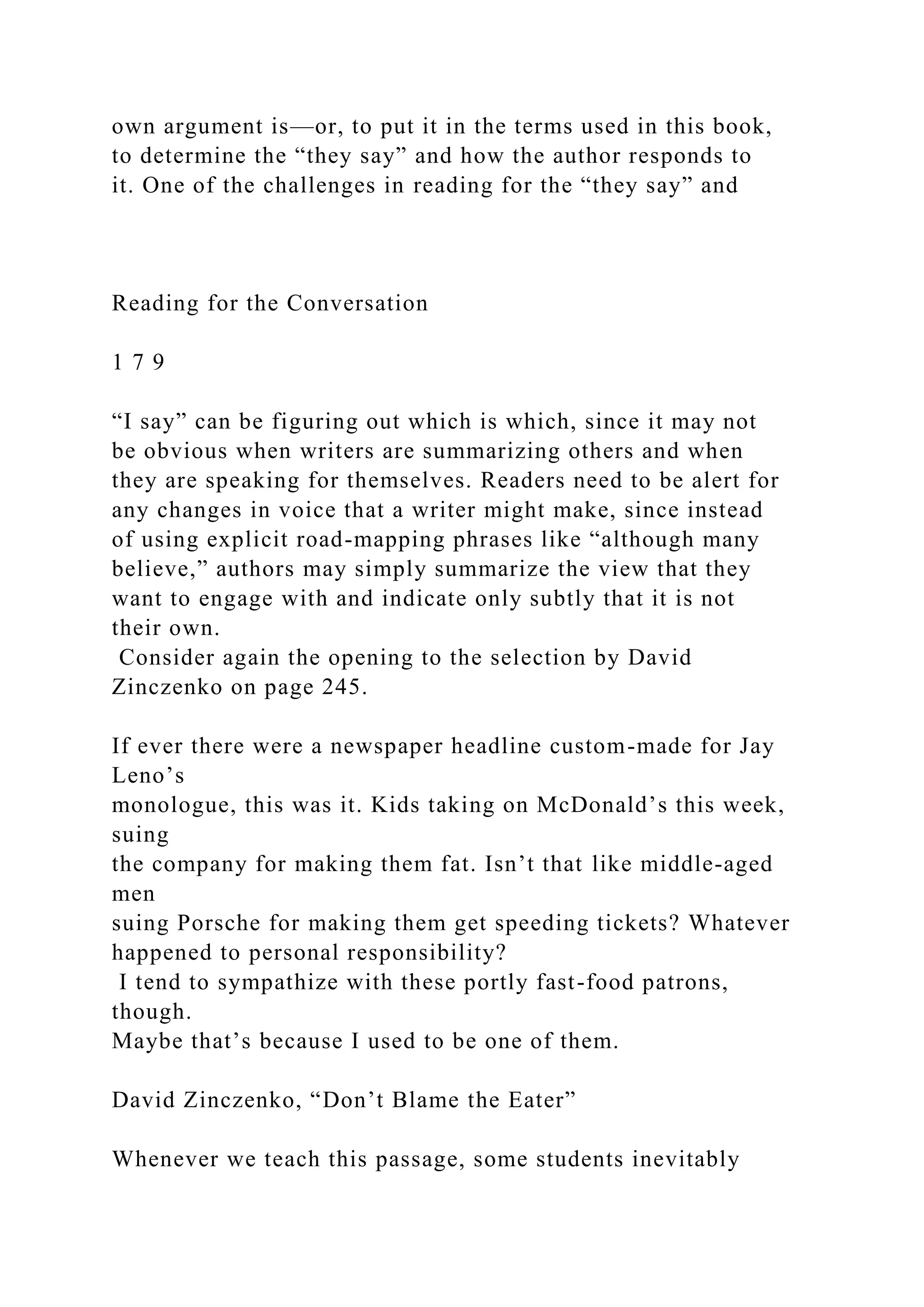 own argument is—or, to put it in the terms used in this book,
to determine the “they say” and how the author responds to
it. One of the challenges in reading for the “they say” and
Reading for the Conversation
1 7 9
“I say” can be figuring out which is which, since it may not
be obvious when writers are summarizing others and when
they are speaking for themselves. Readers need to be alert for
any changes in voice that a writer might make, since instead
of using explicit road-mapping phrases like “although many
believe,” authors may simply summarize the view that they
want to engage with and indicate only subtly that it is not
their own.
Consider again the opening to the selection by David
Zinczenko on page 245.
If ever there were a newspaper headline custom-made for Jay
Leno’s
monologue, this was it. Kids taking on McDonald’s this week,
suing
the company for making them fat. Isn’t that like middle-aged
men
suing Porsche for making them get speeding tickets? Whatever
happened to personal responsibility?
I tend to sympathize with these portly fast-food patrons,
though.
Maybe that’s because I used to be one of them.
David Zinczenko, “Don’t Blame the Eater”
Whenever we teach this passage, some students inevitably
 