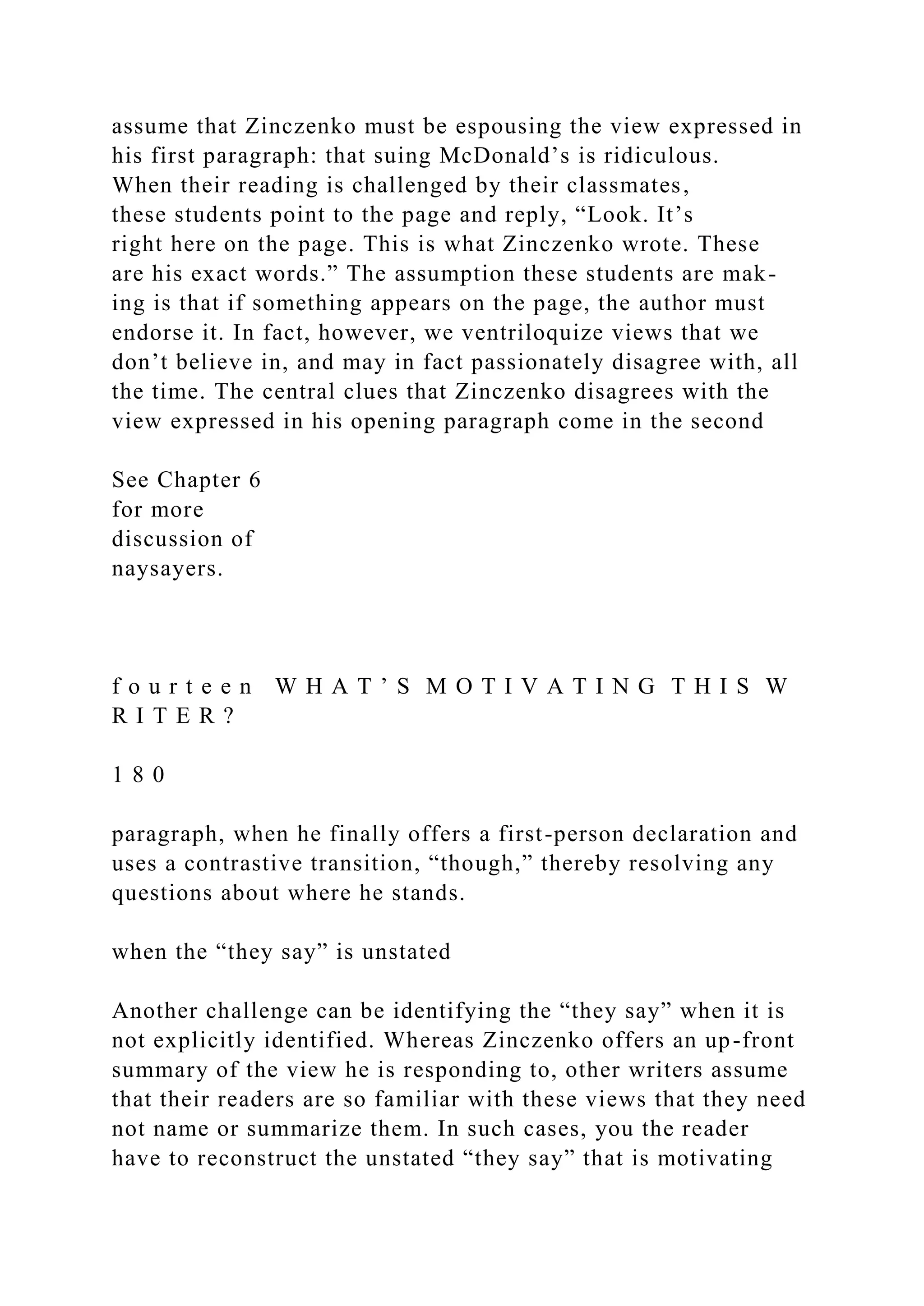 assume that Zinczenko must be espousing the view expressed in
his first paragraph: that suing McDonald’s is ridiculous.
When their reading is challenged by their classmates,
these students point to the page and reply, “Look. It’s
right here on the page. This is what Zinczenko wrote. These
are his exact words.” The assumption these students are mak-
ing is that if something appears on the page, the author must
endorse it. In fact, however, we ventriloquize views that we
don’t believe in, and may in fact passionately disagree with, all
the time. The central clues that Zinczenko disagrees with the
view expressed in his opening paragraph come in the second
See Chapter 6
for more
discussion of
naysayers.
f o u r t e e n W H A T ’ S M O T I V A T I N G T H I S W
R I T E R ?
1 8 0
paragraph, when he finally offers a first-person declaration and
uses a contrastive transition, “though,” thereby resolving any
questions about where he stands.
when the “they say” is unstated
Another challenge can be identifying the “they say” when it is
not explicitly identified. Whereas Zinczenko offers an up-front
summary of the view he is responding to, other writers assume
that their readers are so familiar with these views that they need
not name or summarize them. In such cases, you the reader
have to reconstruct the unstated “they say” that is motivating
 