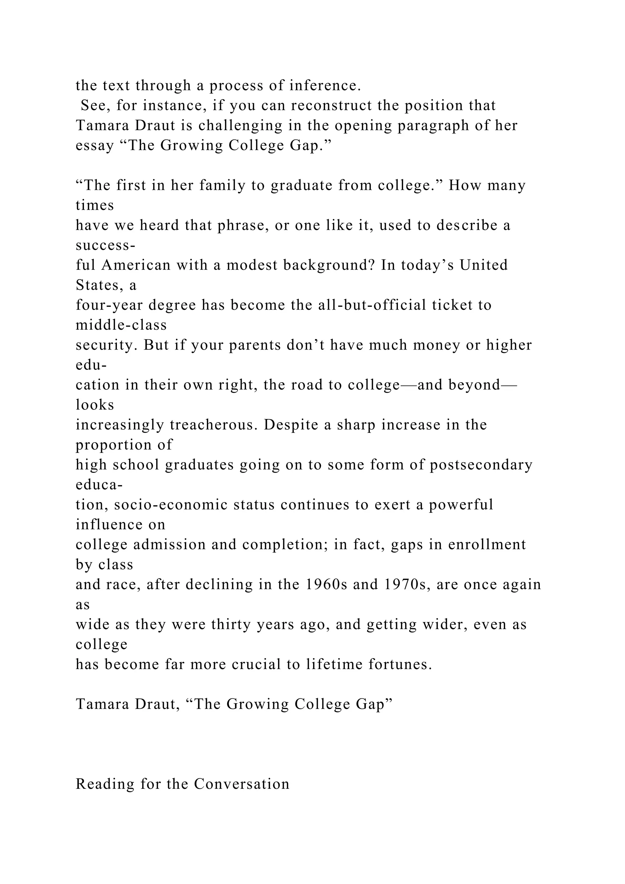 the text through a process of inference.
See, for instance, if you can reconstruct the position that
Tamara Draut is challenging in the opening paragraph of her
essay “The Growing College Gap.”
“The first in her family to graduate from college.” How many
times
have we heard that phrase, or one like it, used to describe a
success-
ful American with a modest background? In today’s United
States, a
four-year degree has become the all-but-official ticket to
middle-class
security. But if your parents don’t have much money or higher
edu-
cation in their own right, the road to college—and beyond—
looks
increasingly treacherous. Despite a sharp increase in the
proportion of
high school graduates going on to some form of postsecondary
educa-
tion, socio-economic status continues to exert a powerful
influence on
college admission and completion; in fact, gaps in enrollment
by class
and race, after declining in the 1960s and 1970s, are once again
as
wide as they were thirty years ago, and getting wider, even as
college
has become far more crucial to lifetime fortunes.
Tamara Draut, “The Growing College Gap”
Reading for the Conversation
 