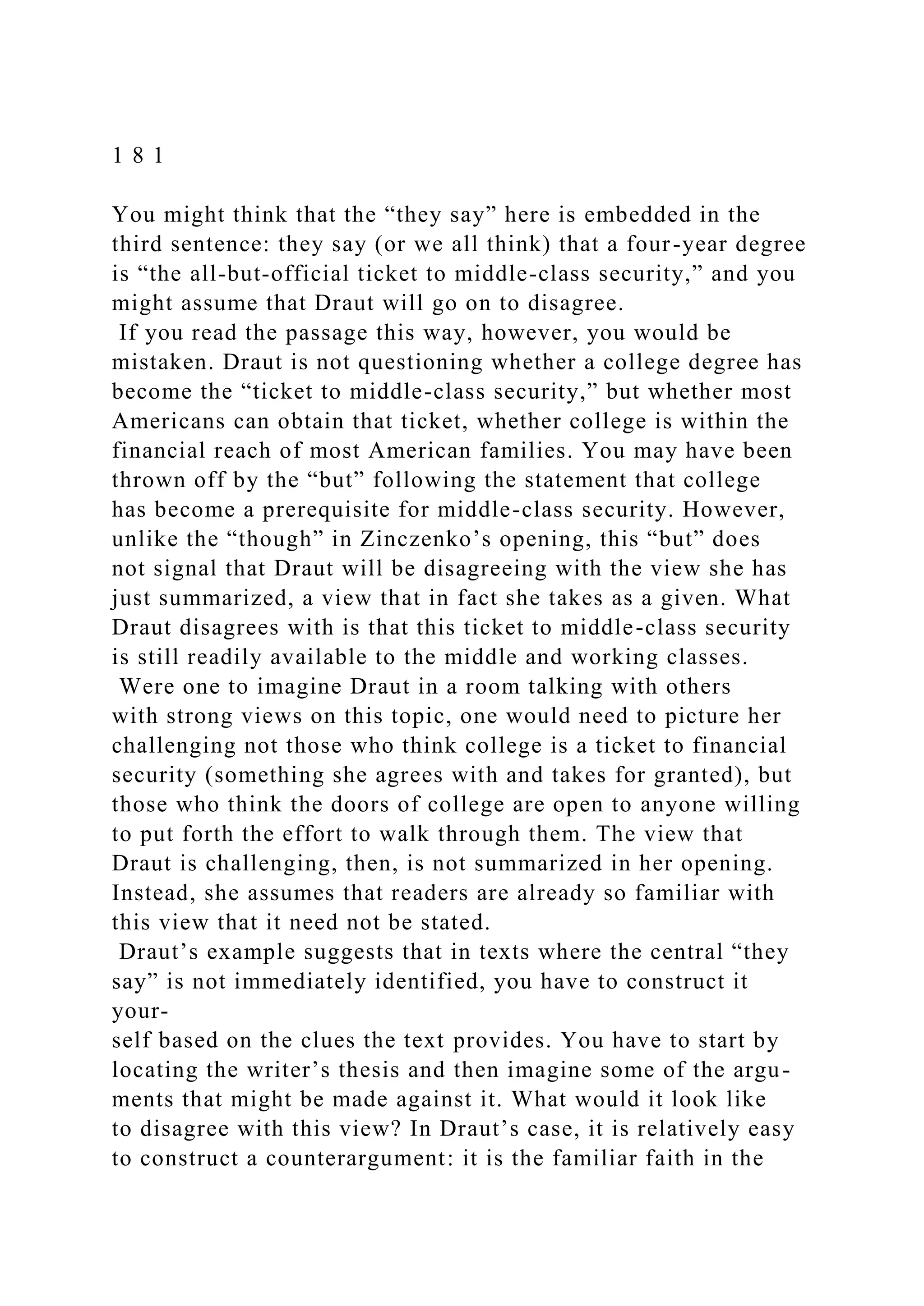 1 8 1
You might think that the “they say” here is embedded in the
third sentence: they say (or we all think) that a four-year degree
is “the all-but-official ticket to middle-class security,” and you
might assume that Draut will go on to disagree.
If you read the passage this way, however, you would be
mistaken. Draut is not questioning whether a college degree has
become the “ticket to middle-class security,” but whether most
Americans can obtain that ticket, whether college is within the
financial reach of most American families. You may have been
thrown off by the “but” following the statement that college
has become a prerequisite for middle-class security. However,
unlike the “though” in Zinczenko’s opening, this “but” does
not signal that Draut will be disagreeing with the view she has
just summarized, a view that in fact she takes as a given. What
Draut disagrees with is that this ticket to middle-class security
is still readily available to the middle and working classes.
Were one to imagine Draut in a room talking with others
with strong views on this topic, one would need to picture her
challenging not those who think college is a ticket to financial
security (something she agrees with and takes for granted), but
those who think the doors of college are open to anyone willing
to put forth the effort to walk through them. The view that
Draut is challenging, then, is not summarized in her opening.
Instead, she assumes that readers are already so familiar with
this view that it need not be stated.
Draut’s example suggests that in texts where the central “they
say” is not immediately identified, you have to construct it
your-
self based on the clues the text provides. You have to start by
locating the writer’s thesis and then imagine some of the argu-
ments that might be made against it. What would it look like
to disagree with this view? In Draut’s case, it is relatively easy
to construct a counterargument: it is the familiar faith in the
 