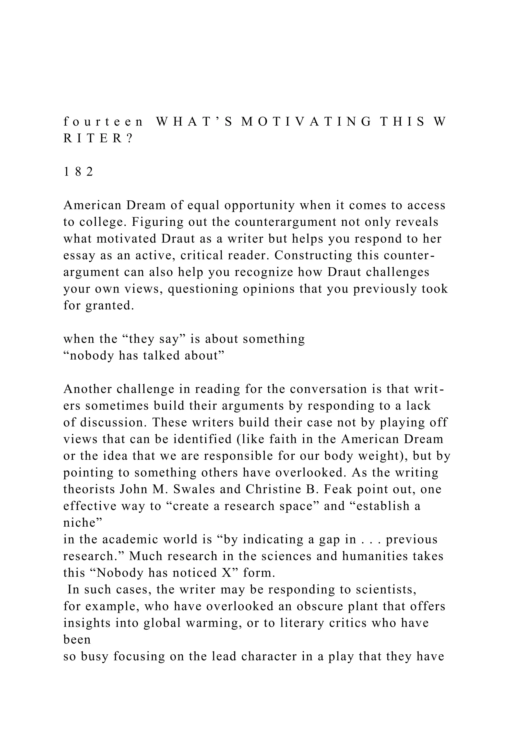 f o u r t e e n W H A T ’ S M O T I V A T I N G T H I S W
R I T E R ?
1 8 2
American Dream of equal opportunity when it comes to access
to college. Figuring out the counterargument not only reveals
what motivated Draut as a writer but helps you respond to her
essay as an active, critical reader. Constructing this counter-
argument can also help you recognize how Draut challenges
your own views, questioning opinions that you previously took
for granted.
when the “they say” is about something
“nobody has talked about”
Another challenge in reading for the conversation is that writ-
ers sometimes build their arguments by responding to a lack
of discussion. These writers build their case not by playing off
views that can be identified (like faith in the American Dream
or the idea that we are responsible for our body weight), but by
pointing to something others have overlooked. As the writing
theorists John M. Swales and Christine B. Feak point out, one
effective way to “create a research space” and “establish a
niche”
in the academic world is “by indicating a gap in . . . previous
research.” Much research in the sciences and humanities takes
this “Nobody has noticed X” form.
In such cases, the writer may be responding to scientists,
for example, who have overlooked an obscure plant that offers
insights into global warming, or to literary critics who have
been
so busy focusing on the lead character in a play that they have
 