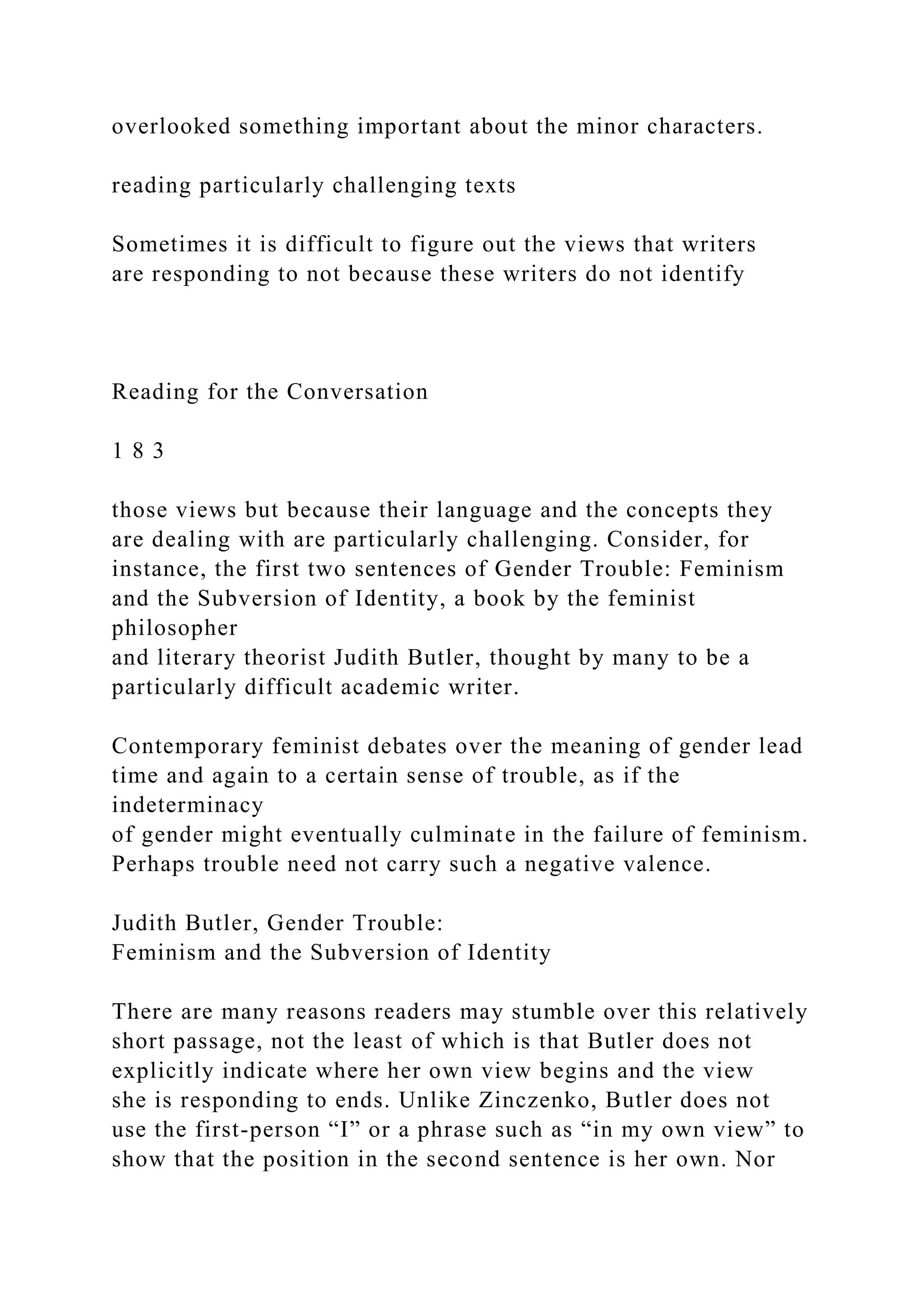 overlooked something important about the minor characters.
reading particularly challenging texts
Sometimes it is difficult to figure out the views that writers
are responding to not because these writers do not identify
Reading for the Conversation
1 8 3
those views but because their language and the concepts they
are dealing with are particularly challenging. Consider, for
instance, the first two sentences of Gender Trouble: Feminism
and the Subversion of Identity, a book by the feminist
philosopher
and literary theorist Judith Butler, thought by many to be a
particularly difficult academic writer.
Contemporary feminist debates over the meaning of gender lead
time and again to a certain sense of trouble, as if the
indeterminacy
of gender might eventually culminate in the failure of feminism.
Perhaps trouble need not carry such a negative valence.
Judith Butler, Gender Trouble:
Feminism and the Subversion of Identity
There are many reasons readers may stumble over this relatively
short passage, not the least of which is that Butler does not
explicitly indicate where her own view begins and the view
she is responding to ends. Unlike Zinczenko, Butler does not
use the first-person “I” or a phrase such as “in my own view” to
show that the position in the second sentence is her own. Nor
 