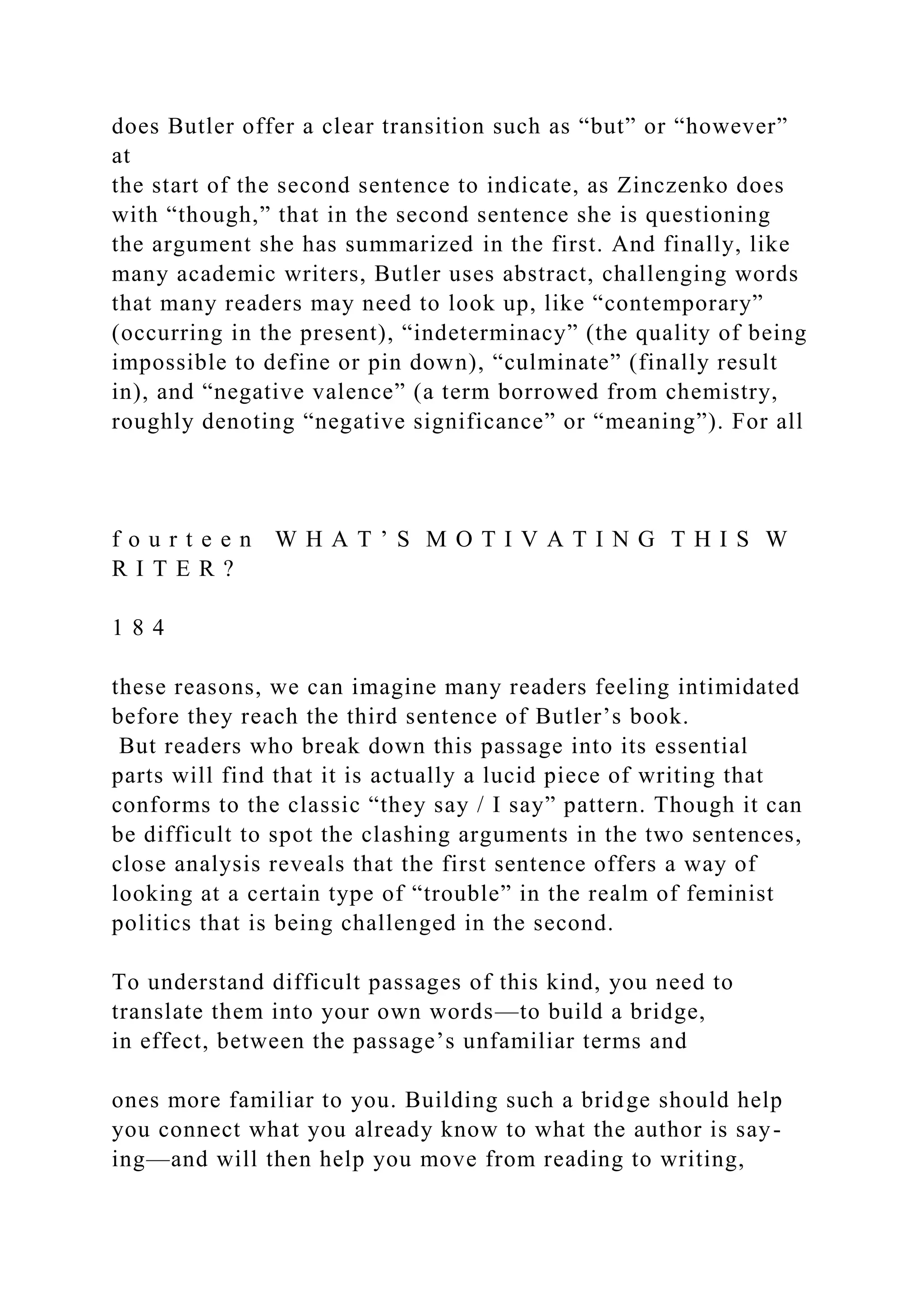 does Butler offer a clear transition such as “but” or “however”
at
the start of the second sentence to indicate, as Zinczenko does
with “though,” that in the second sentence she is questioning
the argument she has summarized in the first. And finally, like
many academic writers, Butler uses abstract, challenging words
that many readers may need to look up, like “contemporary”
(occurring in the present), “indeterminacy” (the quality of being
impossible to define or pin down), “culminate” (finally result
in), and “negative valence” (a term borrowed from chemistry,
roughly denoting “negative significance” or “meaning”). For all
f o u r t e e n W H A T ’ S M O T I V A T I N G T H I S W
R I T E R ?
1 8 4
these reasons, we can imagine many readers feeling intimidated
before they reach the third sentence of Butler’s book.
But readers who break down this passage into its essential
parts will find that it is actually a lucid piece of writing that
conforms to the classic “they say / I say” pattern. Though it can
be difficult to spot the clashing arguments in the two sentences,
close analysis reveals that the first sentence offers a way of
looking at a certain type of “trouble” in the realm of feminist
politics that is being challenged in the second.
To understand difficult passages of this kind, you need to
translate them into your own words—to build a bridge,
in effect, between the passage’s unfamiliar terms and
ones more familiar to you. Building such a bridge should help
you connect what you already know to what the author is say-
ing—and will then help you move from reading to writing,
 