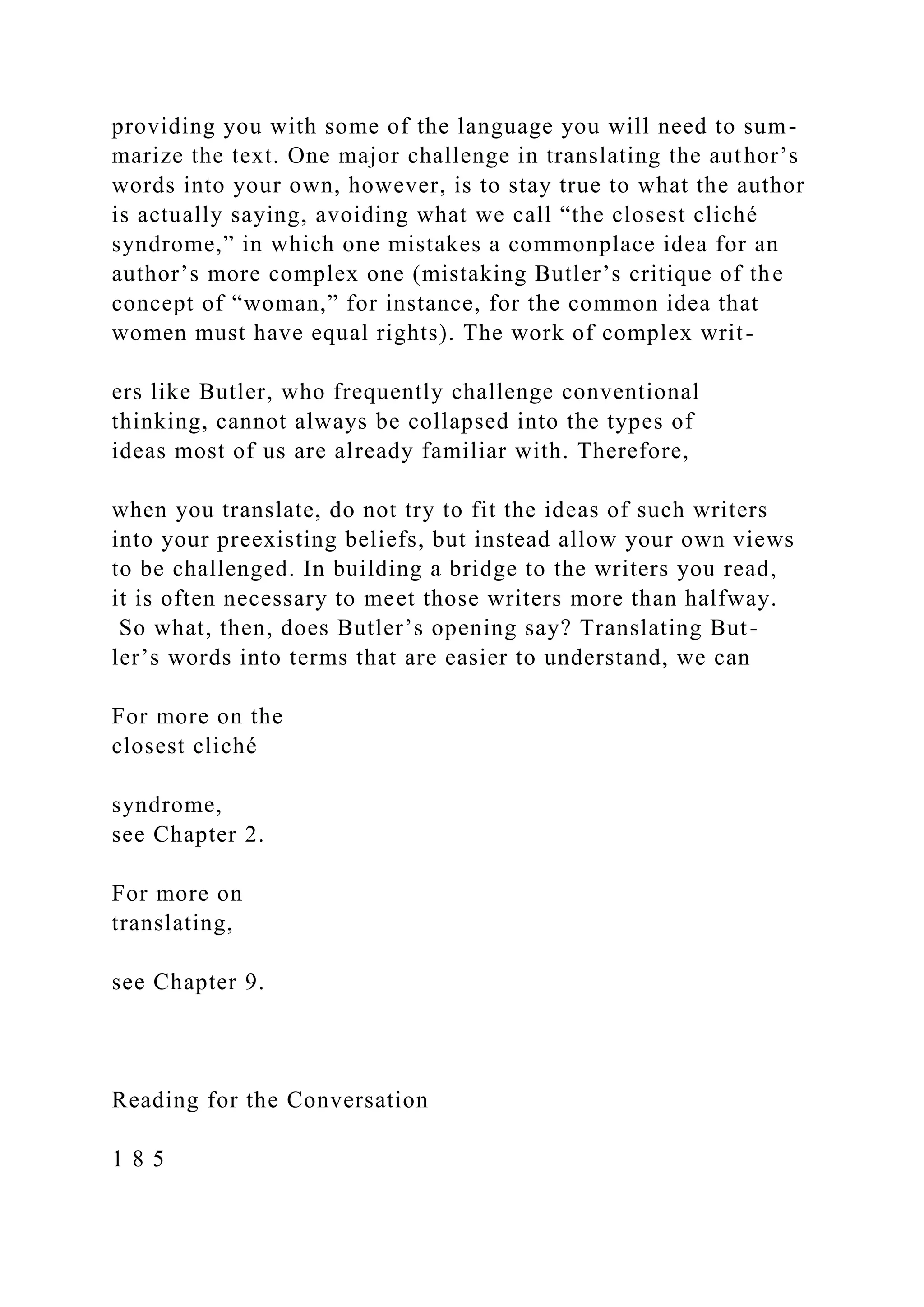providing you with some of the language you will need to sum-
marize the text. One major challenge in translating the author’s
words into your own, however, is to stay true to what the author
is actually saying, avoiding what we call “the closest cliché
syndrome,” in which one mistakes a commonplace idea for an
author’s more complex one (mistaking Butler’s critique of the
concept of “woman,” for instance, for the common idea that
women must have equal rights). The work of complex writ-
ers like Butler, who frequently challenge conventional
thinking, cannot always be collapsed into the types of
ideas most of us are already familiar with. Therefore,
when you translate, do not try to fit the ideas of such writers
into your preexisting beliefs, but instead allow your own views
to be challenged. In building a bridge to the writers you read,
it is often necessary to meet those writers more than halfway.
So what, then, does Butler’s opening say? Translating But-
ler’s words into terms that are easier to understand, we can
For more on the
closest cliché
syndrome,
see Chapter 2.
For more on
translating,
see Chapter 9.
Reading for the Conversation
1 8 5
 