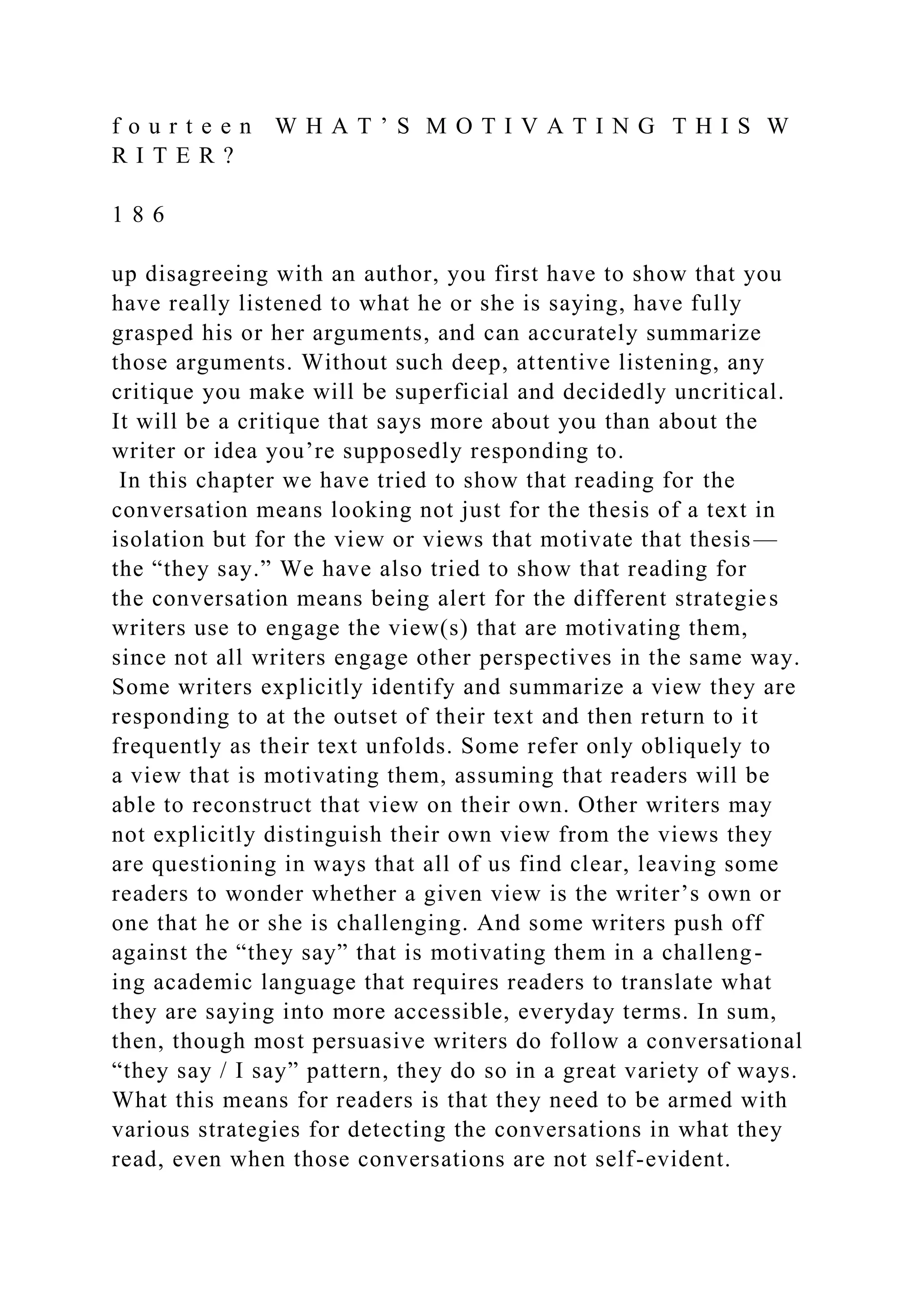 f o u r t e e n W H A T ’ S M O T I V A T I N G T H I S W
R I T E R ?
1 8 6
up disagreeing with an author, you first have to show that you
have really listened to what he or she is saying, have fully
grasped his or her arguments, and can accurately summarize
those arguments. Without such deep, attentive listening, any
critique you make will be superficial and decidedly uncritical.
It will be a critique that says more about you than about the
writer or idea you’re supposedly responding to.
In this chapter we have tried to show that reading for the
conversation means looking not just for the thesis of a text in
isolation but for the view or views that motivate that thesis—
the “they say.” We have also tried to show that reading for
the conversation means being alert for the different strategies
writers use to engage the view(s) that are motivating them,
since not all writers engage other perspectives in the same way.
Some writers explicitly identify and summarize a view they are
responding to at the outset of their text and then return to it
frequently as their text unfolds. Some refer only obliquely to
a view that is motivating them, assuming that readers will be
able to reconstruct that view on their own. Other writers may
not explicitly distinguish their own view from the views they
are questioning in ways that all of us find clear, leaving some
readers to wonder whether a given view is the writer’s own or
one that he or she is challenging. And some writers push off
against the “they say” that is motivating them in a challeng-
ing academic language that requires readers to translate what
they are saying into more accessible, everyday terms. In sum,
then, though most persuasive writers do follow a conversational
“they say / I say” pattern, they do so in a great variety of ways.
What this means for readers is that they need to be armed with
various strategies for detecting the conversations in what they
read, even when those conversations are not self-evident.
 