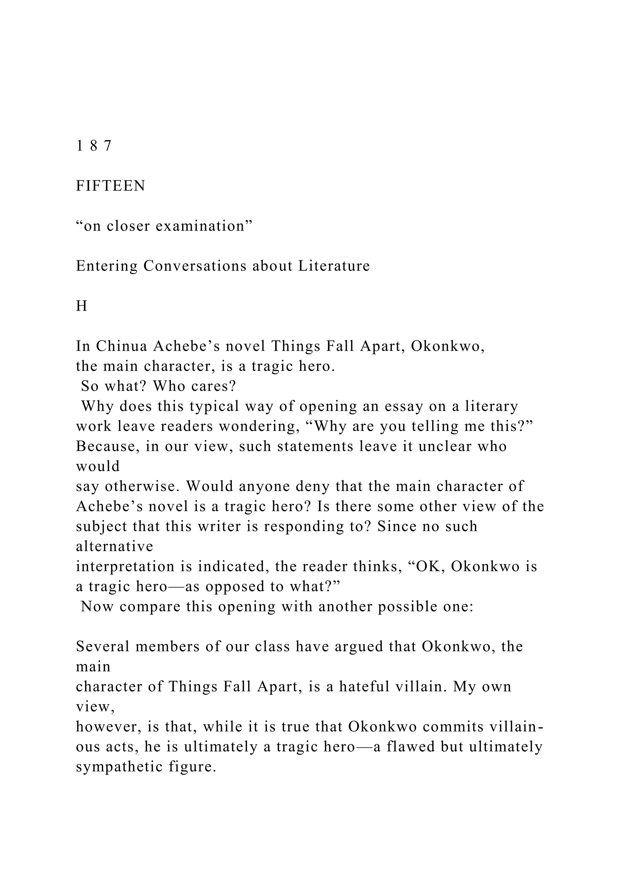 1 8 7
FIFTEEN
“on closer examination”
Entering Conversations about Literature
H
In Chinua Achebe’s novel Things Fall Apart, Okonkwo,
the main character, is a tragic hero.
So what? Who cares?
Why does this typical way of opening an essay on a literary
work leave readers wondering, “Why are you telling me this?”
Because, in our view, such statements leave it unclear who
would
say otherwise. Would anyone deny that the main character of
Achebe’s novel is a tragic hero? Is there some other view of the
subject that this writer is responding to? Since no such
alternative
interpretation is indicated, the reader thinks, “OK, Okonkwo is
a tragic hero—as opposed to what?”
Now compare this opening with another possible one:
Several members of our class have argued that Okonkwo, the
main
character of Things Fall Apart, is a hateful villain. My own
view,
however, is that, while it is true that Okonkwo commits villain-
ous acts, he is ultimately a tragic hero—a flawed but ultimately
sympathetic figure.
 