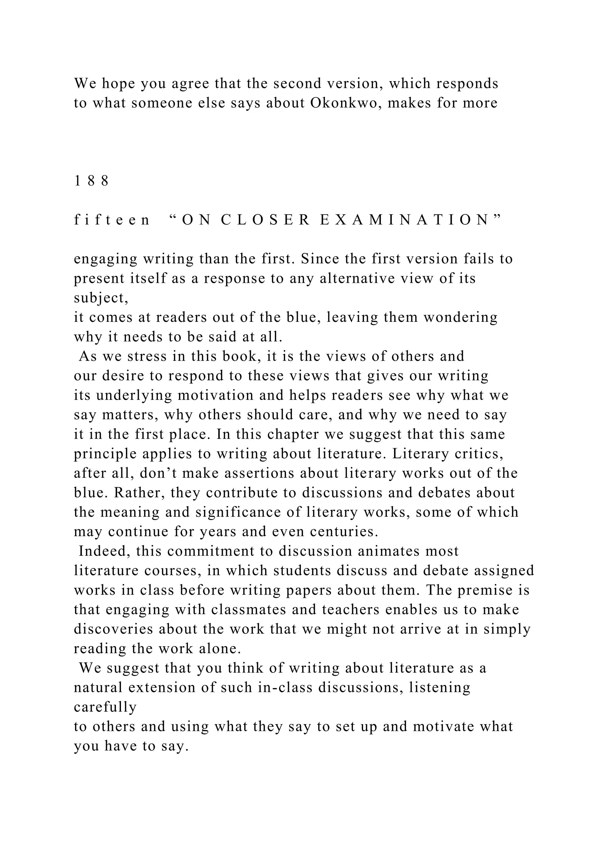 We hope you agree that the second version, which responds
to what someone else says about Okonkwo, makes for more
1 8 8
f i f t e e n “ O N C L O S E R E X A M I N A T I O N ”
engaging writing than the first. Since the first version fails to
present itself as a response to any alternative view of its
subject,
it comes at readers out of the blue, leaving them wondering
why it needs to be said at all.
As we stress in this book, it is the views of others and
our desire to respond to these views that gives our writing
its underlying motivation and helps readers see why what we
say matters, why others should care, and why we need to say
it in the first place. In this chapter we suggest that this same
principle applies to writing about literature. Literary critics,
after all, don’t make assertions about literary works out of the
blue. Rather, they contribute to discussions and debates about
the meaning and significance of literary works, some of which
may continue for years and even centuries.
Indeed, this commitment to discussion animates most
literature courses, in which students discuss and debate assigned
works in class before writing papers about them. The premise is
that engaging with classmates and teachers enables us to make
discoveries about the work that we might not arrive at in simply
reading the work alone.
We suggest that you think of writing about literature as a
natural extension of such in-class discussions, listening
carefully
to others and using what they say to set up and motivate what
you have to say.
 