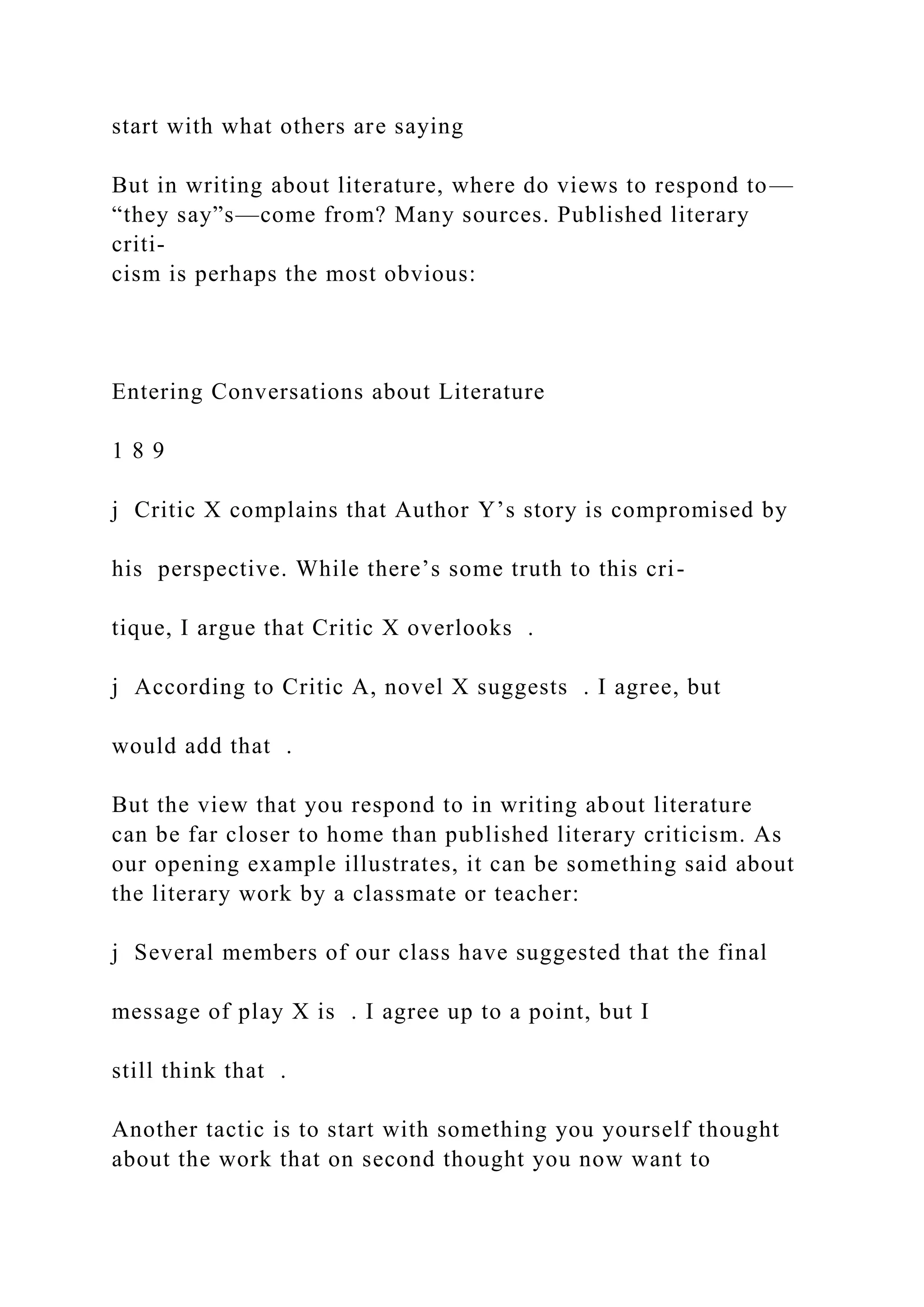 start with what others are saying
But in writing about literature, where do views to respond to—
“they say”s—come from? Many sources. Published literary
criti-
cism is perhaps the most obvious:
Entering Conversations about Literature
1 8 9
j Critic X complains that Author Y’s story is compromised by
his perspective. While there’s some truth to this cri-
tique, I argue that Critic X overlooks .
j According to Critic A, novel X suggests . I agree, but
would add that .
But the view that you respond to in writing about literature
can be far closer to home than published literary criticism. As
our opening example illustrates, it can be something said about
the literary work by a classmate or teacher:
j Several members of our class have suggested that the final
message of play X is . I agree up to a point, but I
still think that .
Another tactic is to start with something you yourself thought
about the work that on second thought you now want to
 