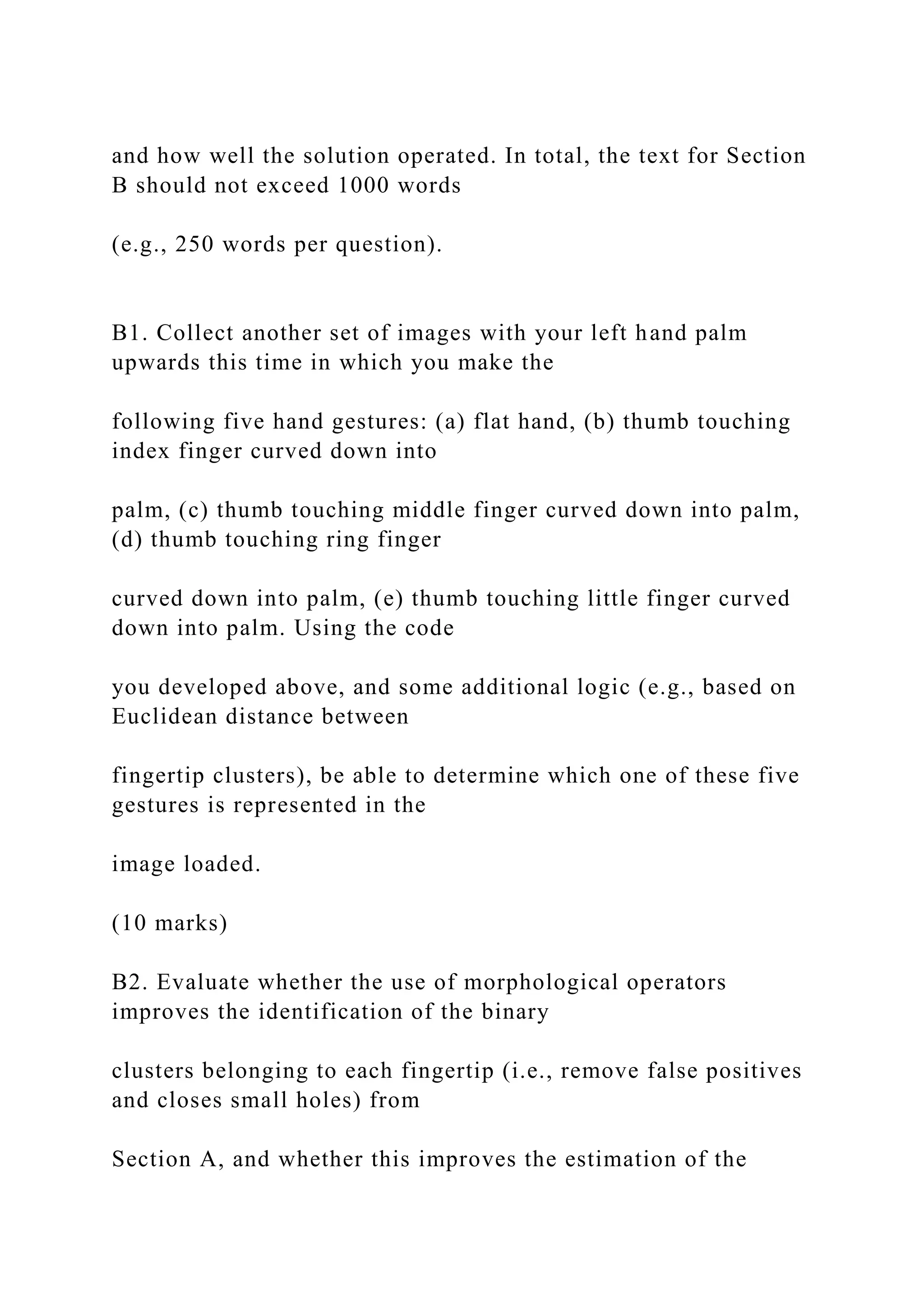 and how well the solution operated. In total, the text for Section
B should not exceed 1000 words
(e.g., 250 words per question).
B1. Collect another set of images with your left hand palm
upwards this time in which you make the
following five hand gestures: (a) flat hand, (b) thumb touching
index finger curved down into
palm, (c) thumb touching middle finger curved down into palm,
(d) thumb touching ring finger
curved down into palm, (e) thumb touching little finger curved
down into palm. Using the code
you developed above, and some additional logic (e.g., based on
Euclidean distance between
fingertip clusters), be able to determine which one of these five
gestures is represented in the
image loaded.
(10 marks)
B2. Evaluate whether the use of morphological operators
improves the identification of the binary
clusters belonging to each fingertip (i.e., remove false positives
and closes small holes) from
Section A, and whether this improves the estimation of the
 