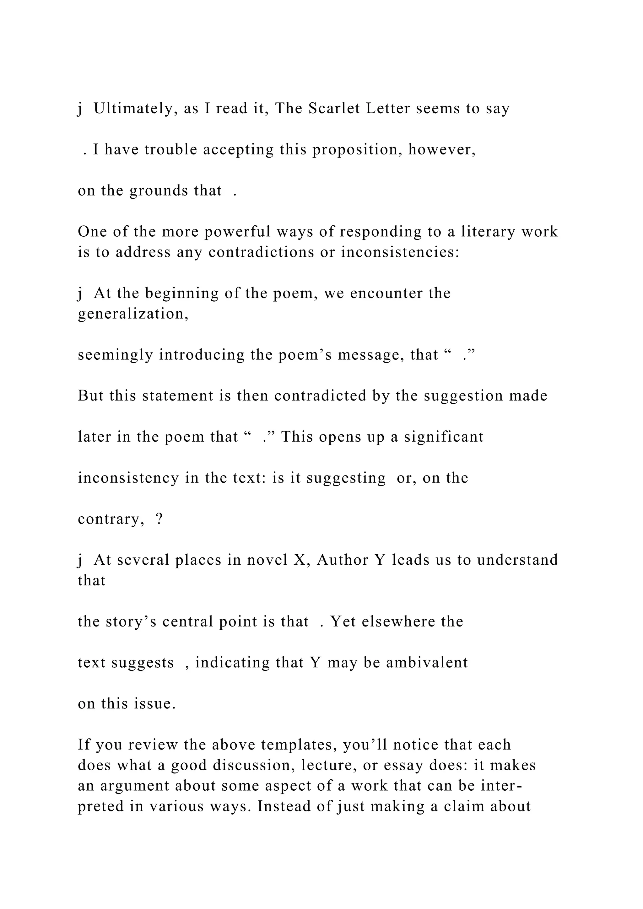 j Ultimately, as I read it, The Scarlet Letter seems to say
. I have trouble accepting this proposition, however,
on the grounds that .
One of the more powerful ways of responding to a literary work
is to address any contradictions or inconsistencies:
j At the beginning of the poem, we encounter the
generalization,
seemingly introducing the poem’s message, that “ .”
But this statement is then contradicted by the suggestion made
later in the poem that “ .” This opens up a significant
inconsistency in the text: is it suggesting or, on the
contrary, ?
j At several places in novel X, Author Y leads us to understand
that
the story’s central point is that . Yet elsewhere the
text suggests , indicating that Y may be ambivalent
on this issue.
If you review the above templates, you’ll notice that each
does what a good discussion, lecture, or essay does: it makes
an argument about some aspect of a work that can be inter-
preted in various ways. Instead of just making a claim about
 