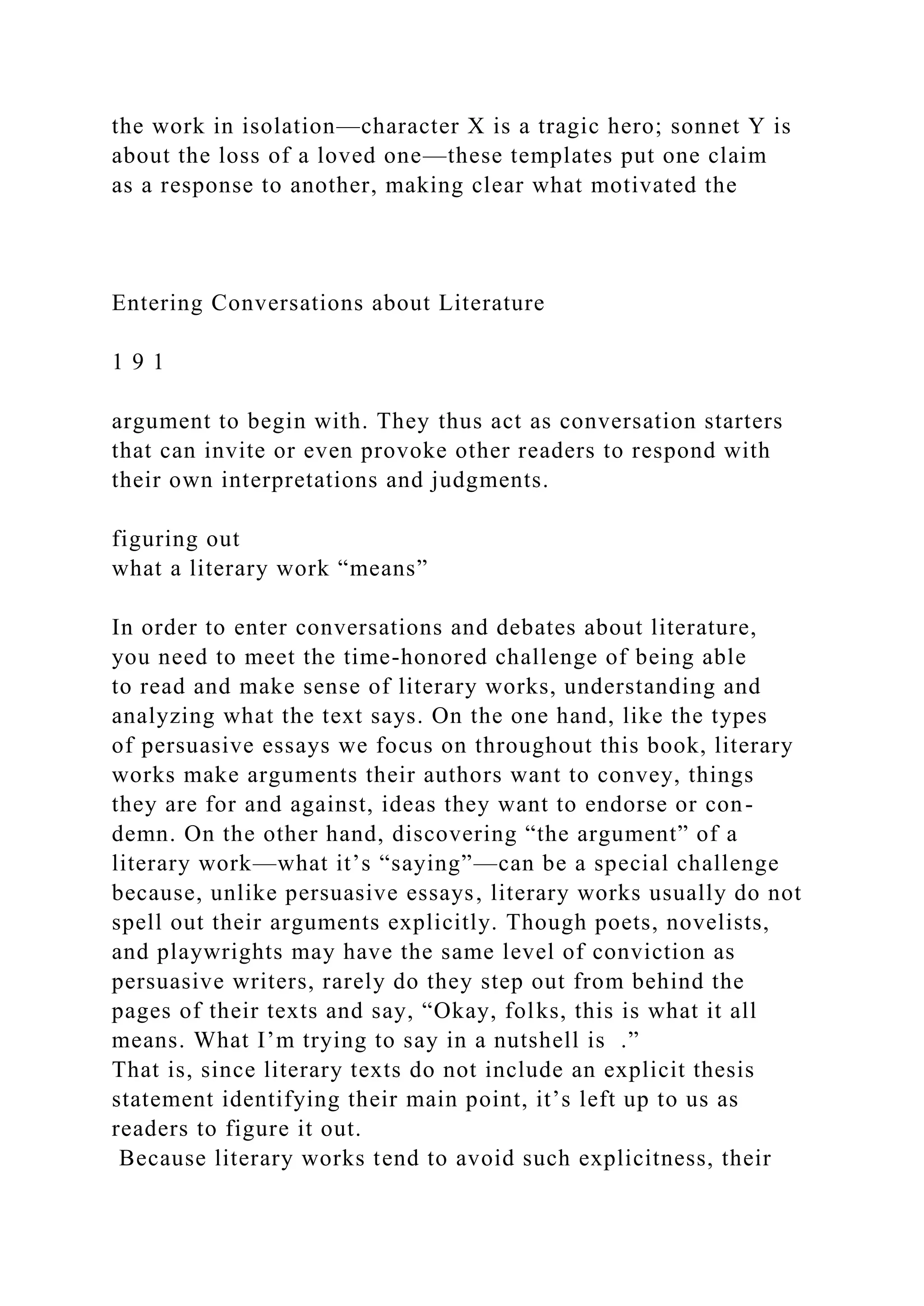 the work in isolation—character X is a tragic hero; sonnet Y is
about the loss of a loved one—these templates put one claim
as a response to another, making clear what motivated the
Entering Conversations about Literature
1 9 1
argument to begin with. They thus act as conversation starters
that can invite or even provoke other readers to respond with
their own interpretations and judgments.
figuring out
what a literary work “means”
In order to enter conversations and debates about literature,
you need to meet the time-honored challenge of being able
to read and make sense of literary works, understanding and
analyzing what the text says. On the one hand, like the types
of persuasive essays we focus on throughout this book, literary
works make arguments their authors want to convey, things
they are for and against, ideas they want to endorse or con-
demn. On the other hand, discovering “the argument” of a
literary work—what it’s “saying”—can be a special challenge
because, unlike persuasive essays, literary works usually do not
spell out their arguments explicitly. Though poets, novelists,
and playwrights may have the same level of conviction as
persuasive writers, rarely do they step out from behind the
pages of their texts and say, “Okay, folks, this is what it all
means. What I’m trying to say in a nutshell is .”
That is, since literary texts do not include an explicit thesis
statement identifying their main point, it’s left up to us as
readers to figure it out.
Because literary works tend to avoid such explicitness, their
 