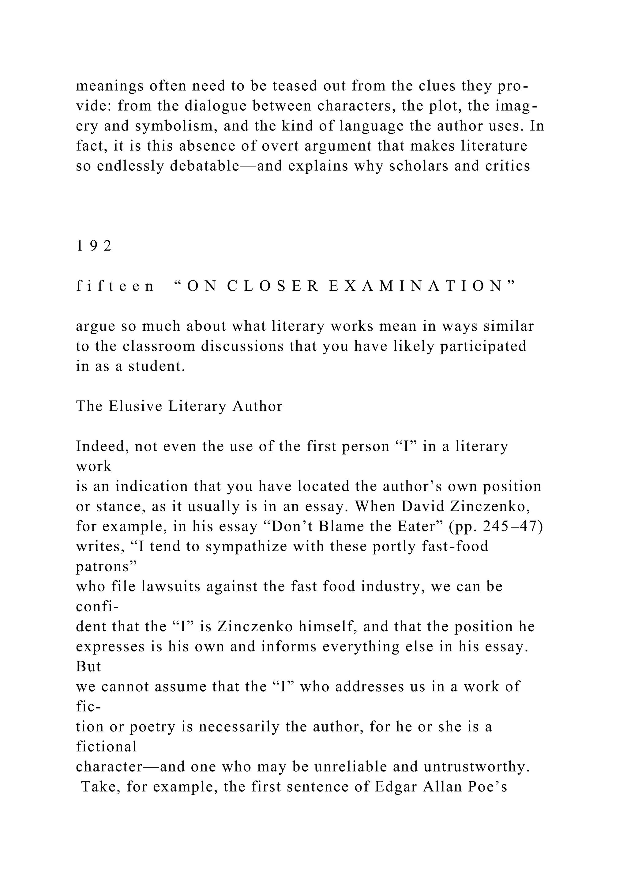 meanings often need to be teased out from the clues they pro-
vide: from the dialogue between characters, the plot, the imag-
ery and symbolism, and the kind of language the author uses. In
fact, it is this absence of overt argument that makes literature
so endlessly debatable—and explains why scholars and critics
1 9 2
f i f t e e n “ O N C L O S E R E X A M I N A T I O N ”
argue so much about what literary works mean in ways similar
to the classroom discussions that you have likely participated
in as a student.
The Elusive Literary Author
Indeed, not even the use of the first person “I” in a literary
work
is an indication that you have located the author’s own position
or stance, as it usually is in an essay. When David Zinczenko,
for example, in his essay “Don’t Blame the Eater” (pp. 245–47)
writes, “I tend to sympathize with these portly fast-food
patrons”
who file lawsuits against the fast food industry, we can be
confi-
dent that the “I” is Zinczenko himself, and that the position he
expresses is his own and informs everything else in his essay.
But
we cannot assume that the “I” who addresses us in a work of
fic-
tion or poetry is necessarily the author, for he or she is a
fictional
character—and one who may be unreliable and untrustworthy.
Take, for example, the first sentence of Edgar Allan Poe’s
 