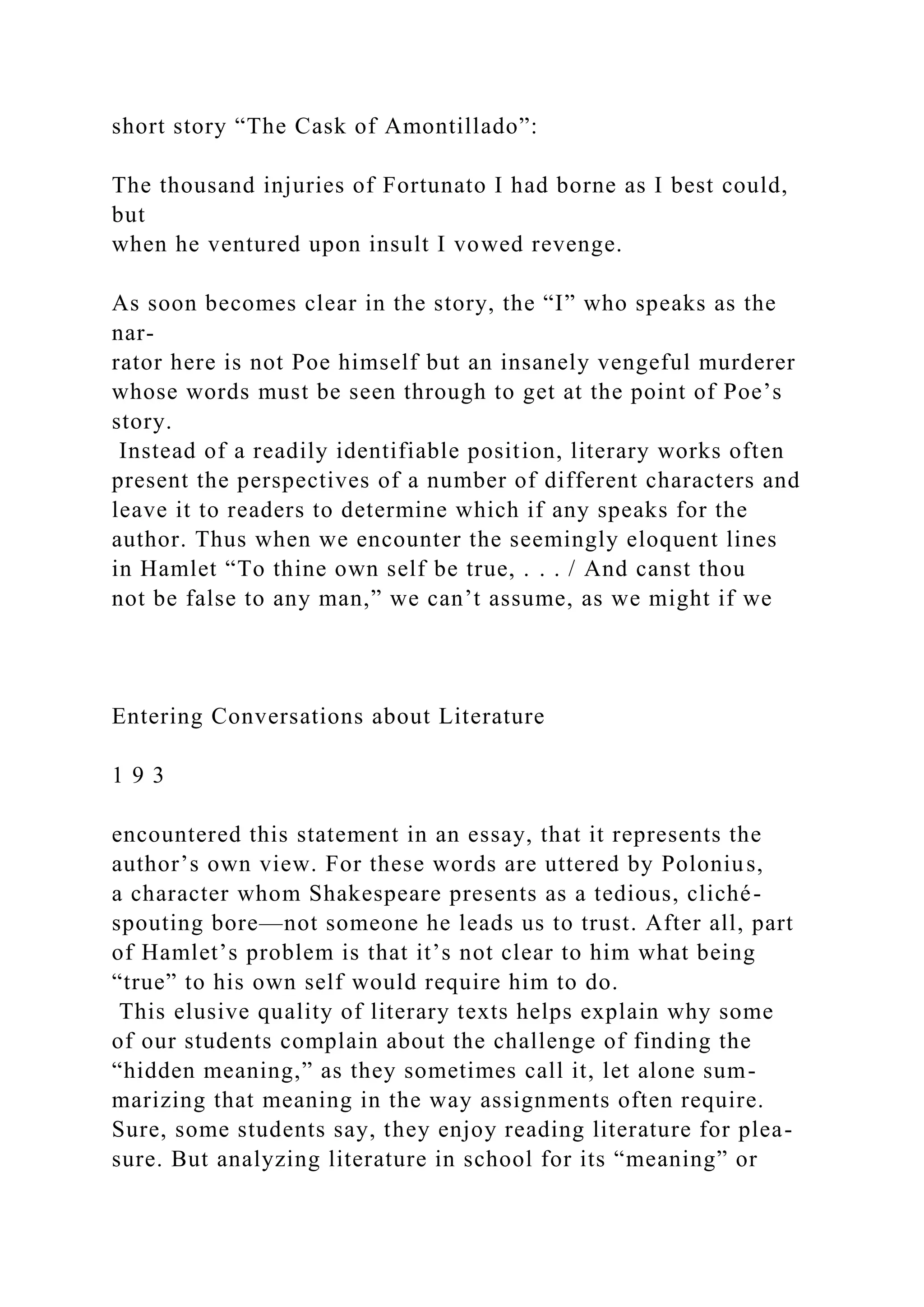 short story “The Cask of Amontillado”:
The thousand injuries of Fortunato I had borne as I best could,
but
when he ventured upon insult I vowed revenge.
As soon becomes clear in the story, the “I” who speaks as the
nar-
rator here is not Poe himself but an insanely vengeful murderer
whose words must be seen through to get at the point of Poe’s
story.
Instead of a readily identifiable position, literary works often
present the perspectives of a number of different characters and
leave it to readers to determine which if any speaks for the
author. Thus when we encounter the seemingly eloquent lines
in Hamlet “To thine own self be true, . . . / And canst thou
not be false to any man,” we can’t assume, as we might if we
Entering Conversations about Literature
1 9 3
encountered this statement in an essay, that it represents the
author’s own view. For these words are uttered by Polonius,
a character whom Shakespeare presents as a tedious, cliché-
spouting bore—not someone he leads us to trust. After all, part
of Hamlet’s problem is that it’s not clear to him what being
“true” to his own self would require him to do.
This elusive quality of literary texts helps explain why some
of our students complain about the challenge of finding the
“hidden meaning,” as they sometimes call it, let alone sum-
marizing that meaning in the way assignments often require.
Sure, some students say, they enjoy reading literature for plea-
sure. But analyzing literature in school for its “meaning” or
 