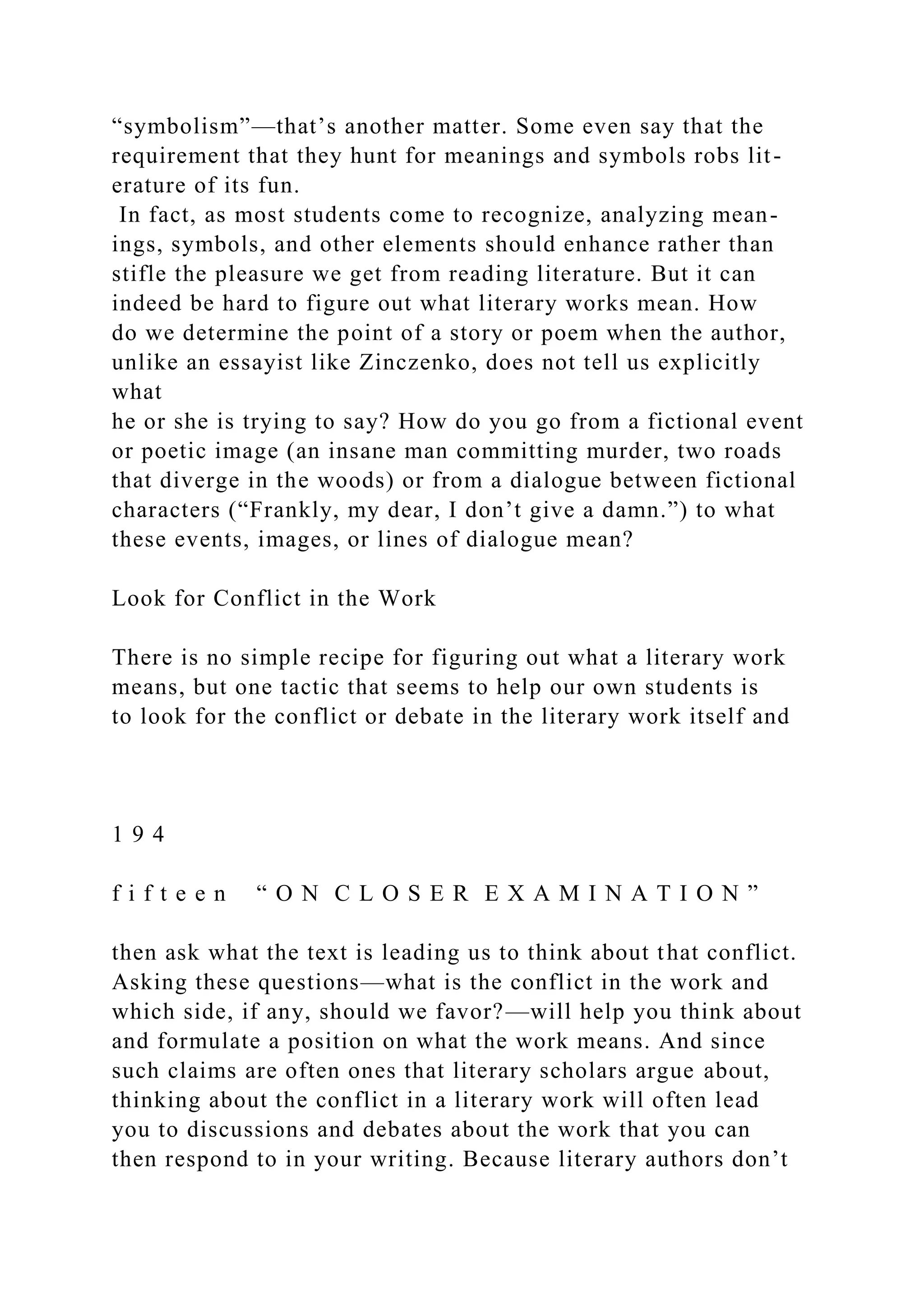“symbolism”—that’s another matter. Some even say that the
requirement that they hunt for meanings and symbols robs lit-
erature of its fun.
In fact, as most students come to recognize, analyzing mean-
ings, symbols, and other elements should enhance rather than
stifle the pleasure we get from reading literature. But it can
indeed be hard to figure out what literary works mean. How
do we determine the point of a story or poem when the author,
unlike an essayist like Zinczenko, does not tell us explicitly
what
he or she is trying to say? How do you go from a fictional event
or poetic image (an insane man committing murder, two roads
that diverge in the woods) or from a dialogue between fictional
characters (“Frankly, my dear, I don’t give a damn.”) to what
these events, images, or lines of dialogue mean?
Look for Conflict in the Work
There is no simple recipe for figuring out what a literary work
means, but one tactic that seems to help our own students is
to look for the conflict or debate in the literary work itself and
1 9 4
f i f t e e n “ O N C L O S E R E X A M I N A T I O N ”
then ask what the text is leading us to think about that conflict.
Asking these questions—what is the conflict in the work and
which side, if any, should we favor?—will help you think about
and formulate a position on what the work means. And since
such claims are often ones that literary scholars argue about,
thinking about the conflict in a literary work will often lead
you to discussions and debates about the work that you can
then respond to in your writing. Because literary authors don’t
 