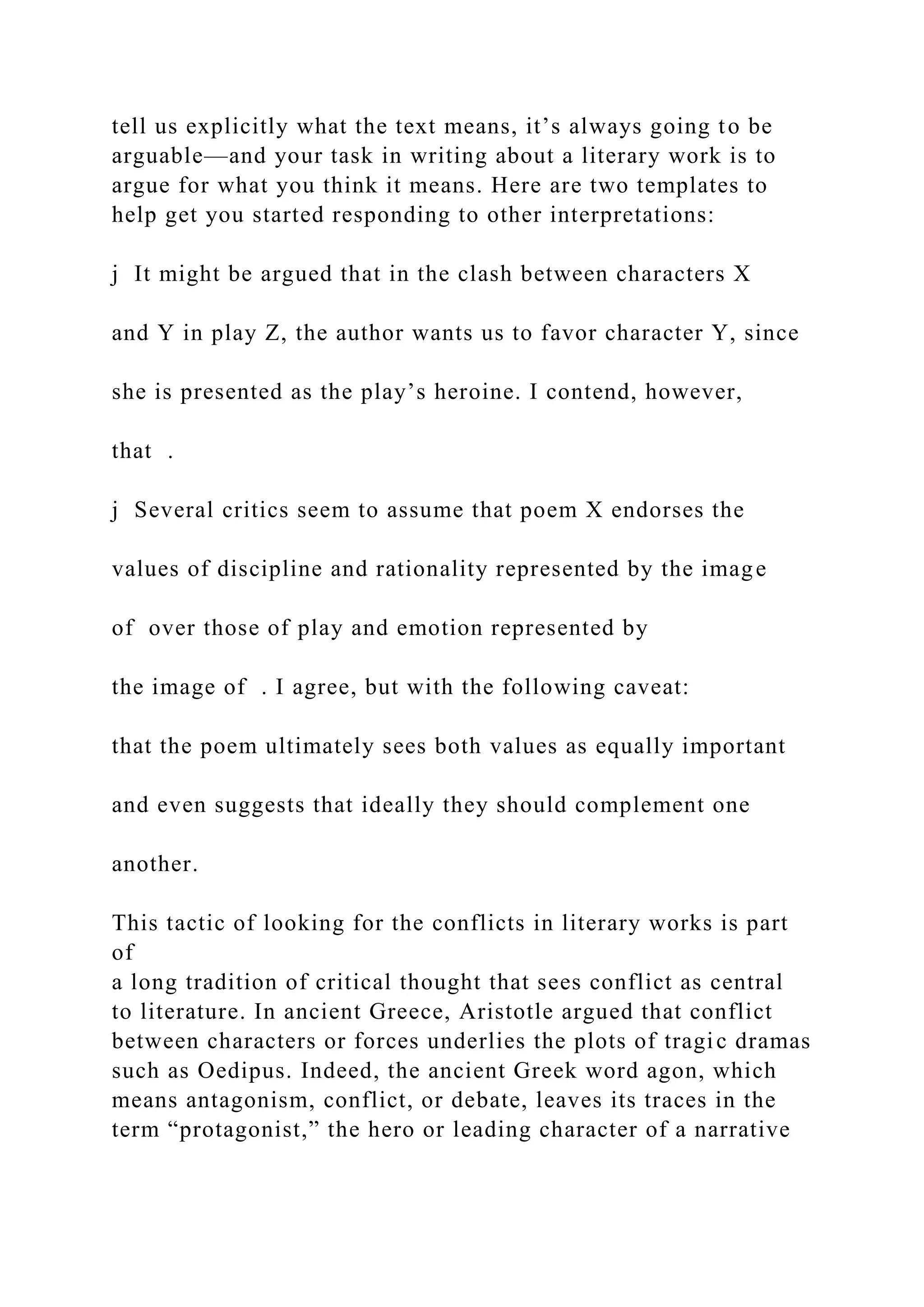 tell us explicitly what the text means, it’s always going to be
arguable—and your task in writing about a literary work is to
argue for what you think it means. Here are two templates to
help get you started responding to other interpretations:
j It might be argued that in the clash between characters X
and Y in play Z, the author wants us to favor character Y, since
she is presented as the play’s heroine. I contend, however,
that .
j Several critics seem to assume that poem X endorses the
values of discipline and rationality represented by the image
of over those of play and emotion represented by
the image of . I agree, but with the following caveat:
that the poem ultimately sees both values as equally important
and even suggests that ideally they should complement one
another.
This tactic of looking for the conflicts in literary works is part
of
a long tradition of critical thought that sees conflict as central
to literature. In ancient Greece, Aristotle argued that conflict
between characters or forces underlies the plots of tragic dramas
such as Oedipus. Indeed, the ancient Greek word agon, which
means antagonism, conflict, or debate, leaves its traces in the
term “protagonist,” the hero or leading character of a narrative
 