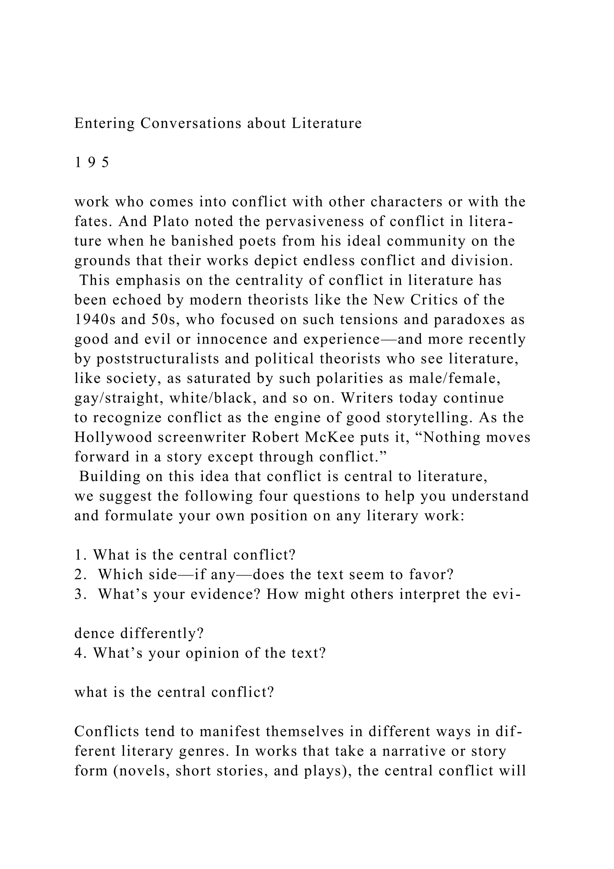 Entering Conversations about Literature
1 9 5
work who comes into conflict with other characters or with the
fates. And Plato noted the pervasiveness of conflict in litera-
ture when he banished poets from his ideal community on the
grounds that their works depict endless conflict and division.
This emphasis on the centrality of conflict in literature has
been echoed by modern theorists like the New Critics of the
1940s and 50s, who focused on such tensions and paradoxes as
good and evil or innocence and experience—and more recently
by poststructuralists and political theorists who see literature,
like society, as saturated by such polarities as male/female,
gay/straight, white/black, and so on. Writers today continue
to recognize conflict as the engine of good storytelling. As the
Hollywood screenwriter Robert McKee puts it, “Nothing moves
forward in a story except through conflict.”
Building on this idea that conflict is central to literature,
we suggest the following four questions to help you understand
and formulate your own position on any literary work:
1. What is the central conflict?
2. Which side—if any—does the text seem to favor?
3. What’s your evidence? How might others interpret the evi-
dence differently?
4. What’s your opinion of the text?
what is the central conflict?
Conflicts tend to manifest themselves in different ways in dif-
ferent literary genres. In works that take a narrative or story
form (novels, short stories, and plays), the central conflict will
 