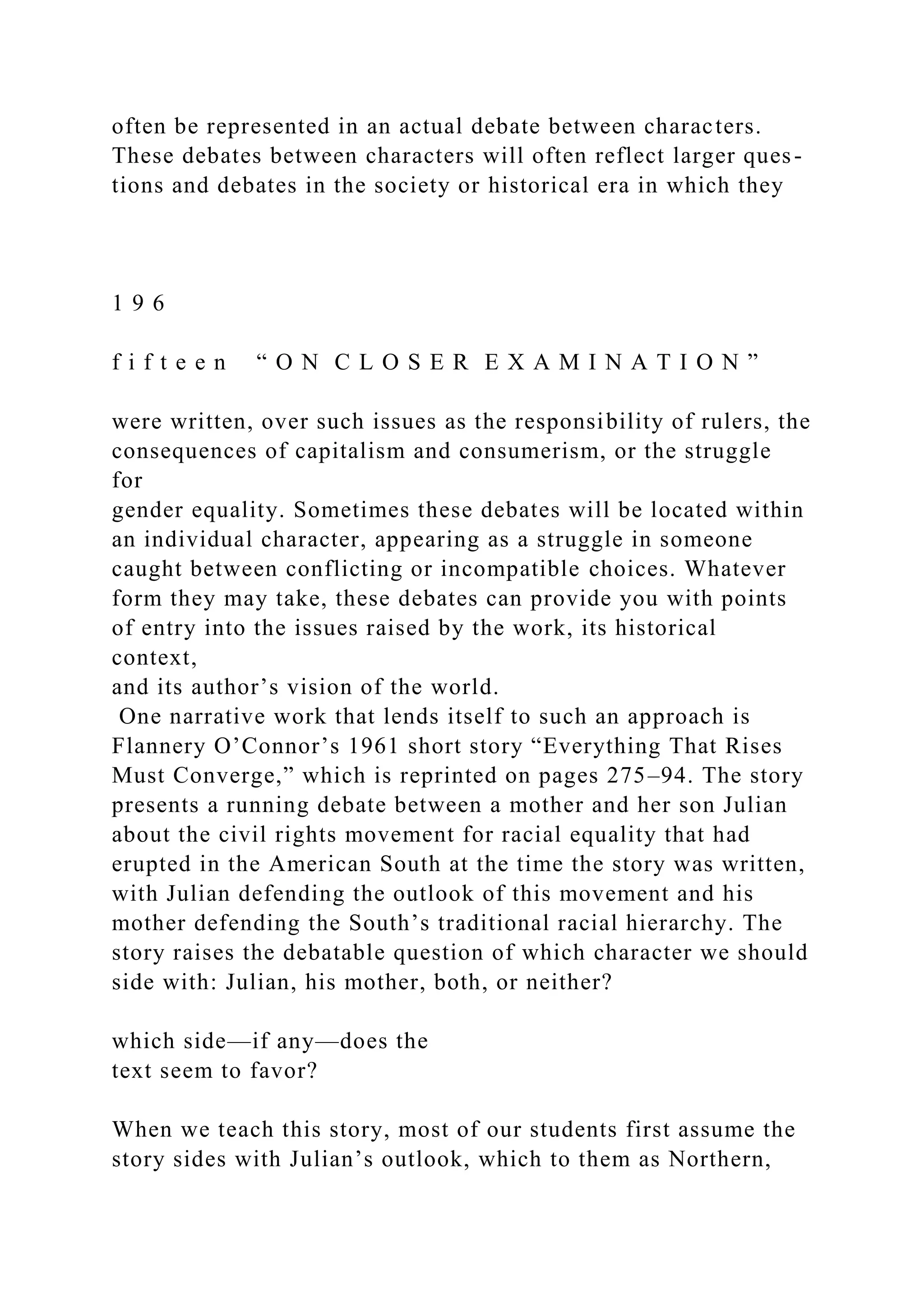 often be represented in an actual debate between characters.
These debates between characters will often reflect larger ques-
tions and debates in the society or historical era in which they
1 9 6
f i f t e e n “ O N C L O S E R E X A M I N A T I O N ”
were written, over such issues as the responsibility of rulers, the
consequences of capitalism and consumerism, or the struggle
for
gender equality. Sometimes these debates will be located within
an individual character, appearing as a struggle in someone
caught between conflicting or incompatible choices. Whatever
form they may take, these debates can provide you with points
of entry into the issues raised by the work, its historical
context,
and its author’s vision of the world.
One narrative work that lends itself to such an approach is
Flannery O’Connor’s 1961 short story “Everything That Rises
Must Converge,” which is reprinted on pages 275–94. The story
presents a running debate between a mother and her son Julian
about the civil rights movement for racial equality that had
erupted in the American South at the time the story was written,
with Julian defending the outlook of this movement and his
mother defending the South’s traditional racial hierarchy. The
story raises the debatable question of which character we should
side with: Julian, his mother, both, or neither?
which side—if any—does the
text seem to favor?
When we teach this story, most of our students first assume the
story sides with Julian’s outlook, which to them as Northern,
 