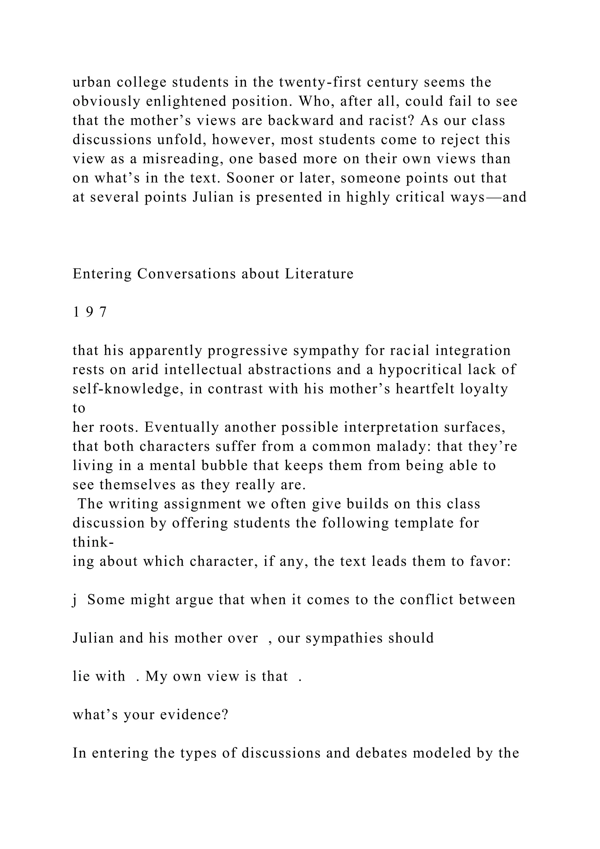 urban college students in the twenty-first century seems the
obviously enlightened position. Who, after all, could fail to see
that the mother’s views are backward and racist? As our class
discussions unfold, however, most students come to reject this
view as a misreading, one based more on their own views than
on what’s in the text. Sooner or later, someone points out that
at several points Julian is presented in highly critical ways—and
Entering Conversations about Literature
1 9 7
that his apparently progressive sympathy for racial integration
rests on arid intellectual abstractions and a hypocritical lack of
self-knowledge, in contrast with his mother’s heartfelt loyalty
to
her roots. Eventually another possible interpretation surfaces,
that both characters suffer from a common malady: that they’re
living in a mental bubble that keeps them from being able to
see themselves as they really are.
The writing assignment we often give builds on this class
discussion by offering students the following template for
think-
ing about which character, if any, the text leads them to favor:
j Some might argue that when it comes to the conflict between
Julian and his mother over , our sympathies should
lie with . My own view is that .
what’s your evidence?
In entering the types of discussions and debates modeled by the
 