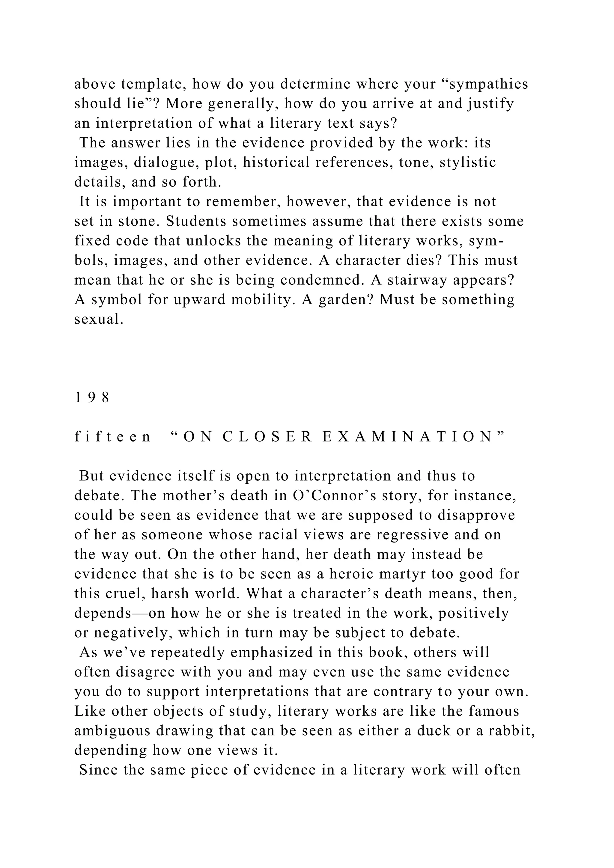 above template, how do you determine where your “sympathies
should lie”? More generally, how do you arrive at and justify
an interpretation of what a literary text says?
The answer lies in the evidence provided by the work: its
images, dialogue, plot, historical references, tone, stylistic
details, and so forth.
It is important to remember, however, that evidence is not
set in stone. Students sometimes assume that there exists some
fixed code that unlocks the meaning of literary works, sym-
bols, images, and other evidence. A character dies? This must
mean that he or she is being condemned. A stairway appears?
A symbol for upward mobility. A garden? Must be something
sexual.
1 9 8
f i f t e e n “ O N C L O S E R E X A M I N A T I O N ”
But evidence itself is open to interpretation and thus to
debate. The mother’s death in O’Connor’s story, for instance,
could be seen as evidence that we are supposed to disapprove
of her as someone whose racial views are regressive and on
the way out. On the other hand, her death may instead be
evidence that she is to be seen as a heroic martyr too good for
this cruel, harsh world. What a character’s death means, then,
depends—on how he or she is treated in the work, positively
or negatively, which in turn may be subject to debate.
As we’ve repeatedly emphasized in this book, others will
often disagree with you and may even use the same evidence
you do to support interpretations that are contrary to your own.
Like other objects of study, literary works are like the famous
ambiguous drawing that can be seen as either a duck or a rabbit,
depending how one views it.
Since the same piece of evidence in a literary work will often
 